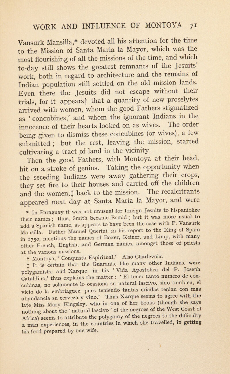 Vansurk Mansilla,* devoted all his attention for the time to the Mission of Santa Maria la Mayor, which was the most flourishing of all the missions of the time, and which to-day still shows the greatest remnants of the Jesuits* work, both in regard to architecture and the remains of Indian population still settled on the old mission lands. Even there the Jesuits did not escape without their trials, for it appearsf that a quantity of new proselytes arrived with women, whom the good Fathers stigmatized as * concubines,’ and whom the ignorant Indians in the innocence of their hearts looked on as wives. The ordei being given to dismiss these concubines (or wives), a few submitted ) but the rest, leaving the mission, started cultivating a tract of land in the vicinity. Then the good Fathers, with Montoya at their head, hit on a stroke of genius. Taking the opportunity when the seceding Indians were away gathering their crops, they set fire to their houses and carried off the children and the women,^ back to the mission. The recalcitrants appeared next day at Santa Maria la Mayor, and were * In Paraguay it was not unusual for foreign Jesuits to hispaniolize their names ; thus, Smith became Esmid ; but it was more usual to add a Spanish name, as appears to have been the case with P. Vansurk Mansilla. Father Manuel Querini, in his report to the King of Spain in 1750, mentions the names of Boxer, Keiner, and Limp, with many other French, English, and German names, amongst those of priests at the various missions. ■j Montoya, * Conquista Espiritual. Also Charlevoix. + It is certain that the Guaranis, like many other Indians, were polygamists, and Xarque, in his ‘ Vida Apostolica del P. Joseph Cataldino,’ thus explains the matter : ‘ El tener tanto numero de con- cubinas, no solamente lo ocasiona su natural lascivo, sino tambien, el vicio de la embriaguez, pues teniendo tantas criadas tenian con mas abundancia su cerveza y vino.’ Thus Xarque seems to agree with the late Miss Mary Kingsley, who in one of her books (though she says nothing about the ‘ natural lascivo ’ of the negroes of the West Coast of Africa) seems to attribute the polygamy of the negroes to the dif&culty a man experiences, in the countries in which she travelled, in getting his food prepared by one wife.