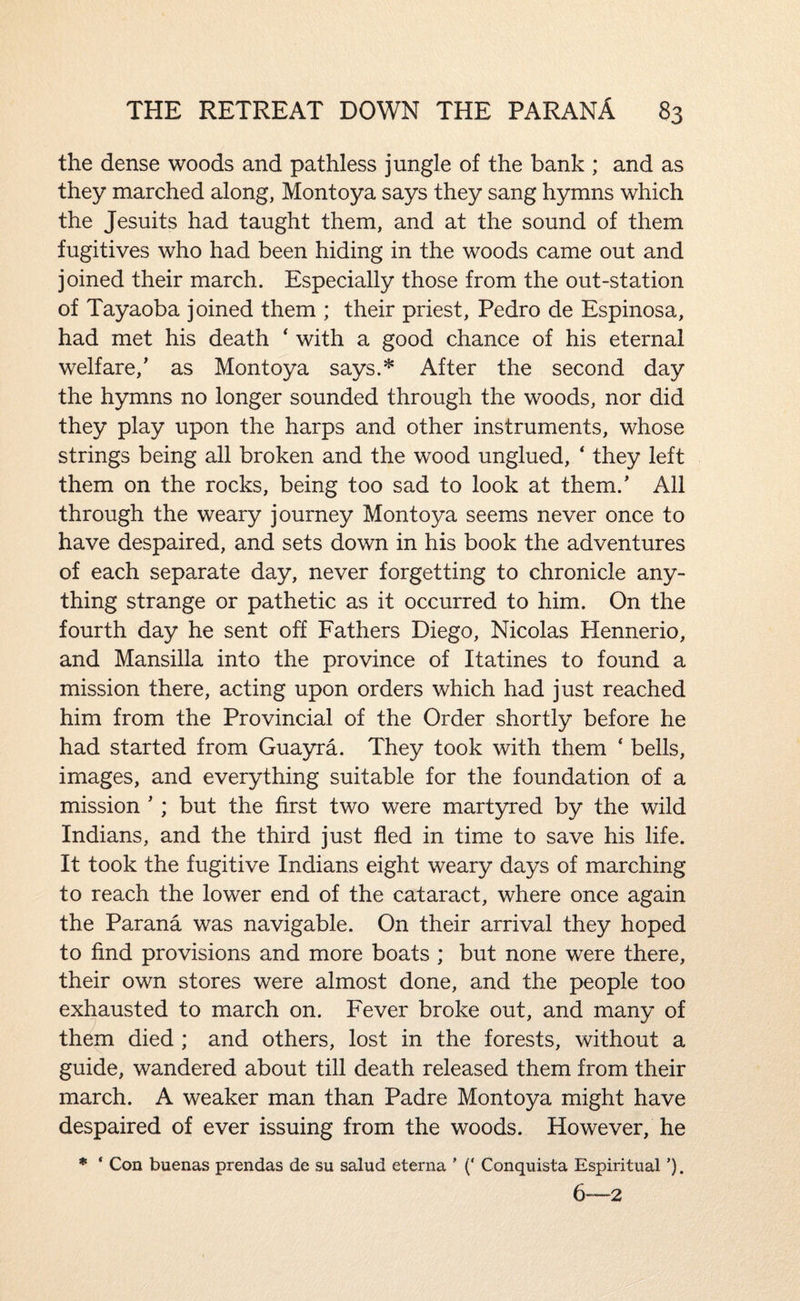 the dense woods and pathless jungle of the bank ; and as they marched along, Montoya says they sang hymns which the Jesuits had taught them, and at the sound of them fugitives who had been hiding in the woods came out and joined their march. Especially those from the out-station of Tayaoba joined them ; their priest, Pedro de Espinosa, had met his death ‘ with a good chance of his eternal welfare,’ as Montoya says.* After the second day the hymns no longer sounded through the woods, nor did they play upon the harps and other instruments, whose strings being all broken and the wood unglued, ‘ they left them on the rocks, being too sad to look at them.’ All through the weary journey Montoya seems never once to have despaired, and sets down in his book the adventures of each separate day, never forgetting to chronicle any¬ thing strange or pathetic as it occurred to him. On the fourth day he sent off Fathers Diego, Nicolas Hennerio, and Mansilla into the province of Itatines to found a mission there, acting upon orders which had just reached him from the Provincial of the Order shortly before he had started from Guayra. They took with them ‘ bells, images, and everything suitable for the foundation of a mission ’ ; but the first two were martyred by the wild Indians, and the third just fled in time to save his life. It took the fugitive Indians eight weary days of marching to reach the lower end of the cataract, where once again the Parana was navigable. On their arrival they hoped to find provisions and more boats ; but none were there, their own stores were almost done, and the people too exhausted to march on. Fever broke out, and many of them died ; and others, lost in the forests, without a guide, wandered about till death released them from their march. A weaker man than Padre Montoya might have despaired of ever issuing from the woods. However, he * ‘ Con buenas prendas de su salud eterna ' (‘ Conquista Espiritual ’). 6—2