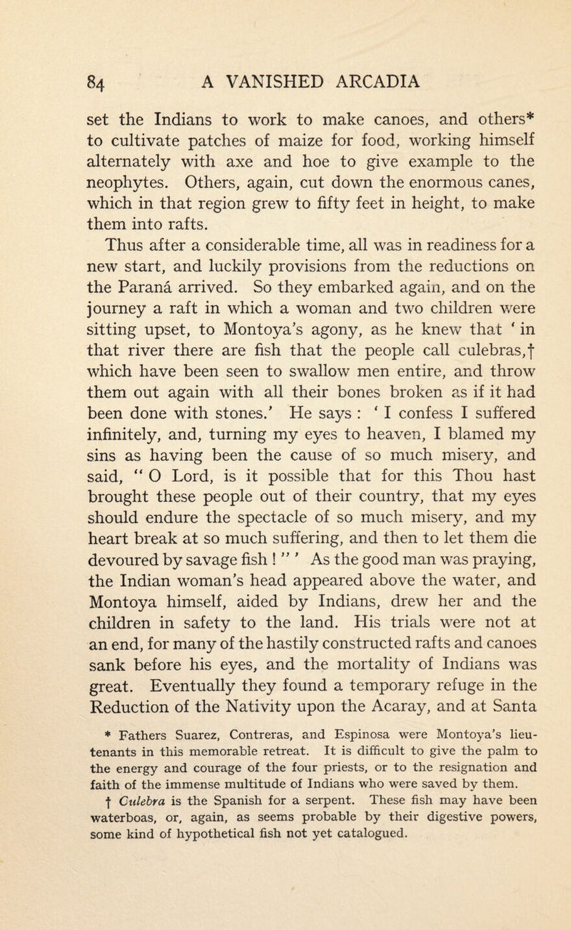 set the Indians to work to make canoes, and others* to cultivate patches of maize for food, working himself alternately with axe and hoe to give example to the neophytes. Others, again, cut down the enormous canes, which in that region grew to fifty feet in height, to make them into rafts. Thus after a considerable time, all was in readiness for a new start, and luckily provisions from the reductions on the Parana arrived. So they embarked again, and on the journey a raft in which a woman and two children were sitting upset, to Montoya's agony, as he knew that ' in that river there are fish that the people call culebras,t which have been seen to swallow men entire, and throw them out again with all their bones broken p.s if it had been done with stones.' He says : ' I confess I suffered infinitely, and, turning my eyes to heaven, I blamed my sins as having been the cause of so much misery, and said, “ O Lord, is it possible that for this Thou hast brought these people out of their country, that my eyes should endure the spectacle of so much misery, and my heart break at so much suffering, and then to let them die devoured by savage fish !  ’ As the good man was praying, the Indian woman's head appeared above the water, and Montoya himself, aided by Indians, drew her and the children in safety to the land. His trials were not at an end, for many of the hastily constructed rafts and canoes sank before his eyes, and the mortality of Indians was great. Eventually they found a temporary refuge in the Reduction of the Nativity upon the Acaray, and at Santa * Fathers Suarez, Contreras, and Espinosa were Montoya’s lieu¬ tenants in this memorable retreat. It is difficult to give the palm to the energy and courage of the four priests, or to the resignation and faith of the immense multitude of Indians who were saved by them. f Culebra is the Spanish for a serpent. These fish may have been waterboas, or, again, as seems probable by their digestive powers, some kind of hypothetical fish not yet catalogued.