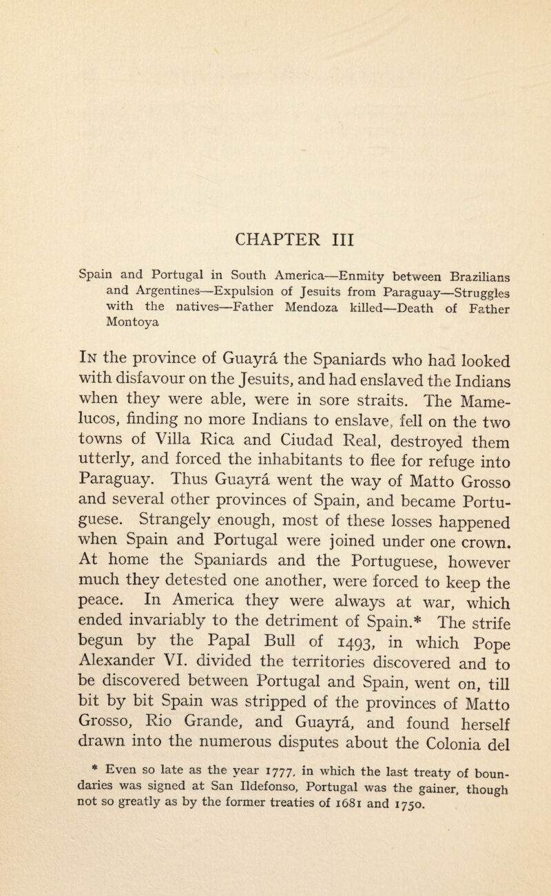 CHAPTER III Spain and Portugal in South America—Enmity between Brazilians and Argentines—Expulsion of Jesuits from Paraguay—Struggles with the natives—Father Mendoza killed—Death of Father Montoya In the province of Guayra the Spaniards who had looked with disfavour on the Jesuits, and had enslaved the Indians when they were able, were in sore straits. The Mame- lucos, finding no more Indians to enslave, fell on the two towns of Villa Rica and Ciudad Real, destroyed them utterly, and forced the inhabitants to flee for refuge into Paraguay. Thus Guayra went the way of Matto Grosso and several other provinces of Spain, and became Portu¬ guese. Strangely enough, most of these losses happened when Spain and Portugal were joined under one crown. At home the Spaniards and the Portuguese, however much they detested one another, were forced to keep the peace. In America they were always at war, which ended invariably to the detriment of Spain.* The strife begun by the Papal Bull of 1493, in which Pope Alexander VI. divided the territories discovered and to be discovered between Portugal and Spain, went on, till bit by bit Spain was stripped of the provinces of Matto Grosso, Rio Grande, and Guayra, and found herself drawn into the numerous disputes about the Colonia del * Even so late as the year 1777, in which the last treaty of boun¬ daries was signed at San Ildefonso, Portugal was the gainer, though not so greatly as by the former treaties of 1681 and 1750.