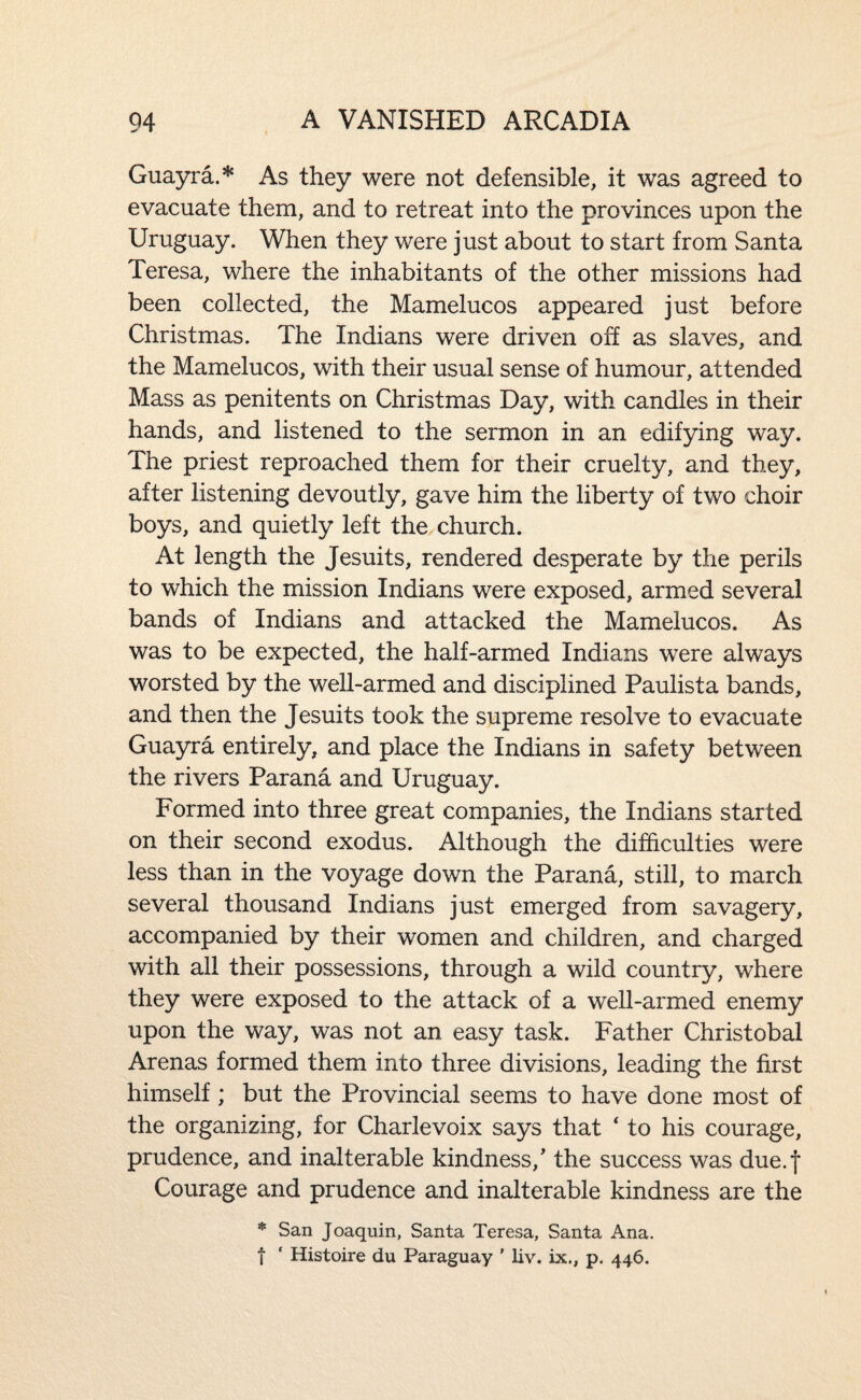 Guayra.* As they were not defensible, it was agreed to evacuate them, and to retreat into the provinces upon the Uruguay. When they were just about to start from Santa Teresa, where the inhabitants of the other missions had been collected, the Mamelucos appeared just before Christmas. The Indians were driven off as slaves, and the Mamelucos, with their usual sense of humour, attended Mass as penitents on Christmas Day, with candles in their hands, and listened to the sermon in an edifying way. The priest reproached them for their cruelty, and they, after listening devoutly, gave him the liberty of two choir boys, and quietly left the church. At length the Jesuits, rendered desperate by the perils to which the mission Indians were exposed, armed several bands of Indians and attacked the Mamelucos. As was to be expected, the half-armed Indians were always worsted by the well-armed and disciplined Paulista bands, and then the Jesuits took the supreme resolve to evacuate Guayra entirely, and place the Indians in safety between the rivers Parana and Uruguay. Formed into three great companies, the Indians started on their second exodus. Although the difficulties were less than in the voyage down the Parana, still, to march several thousand Indians just emerged from savagery, accompanied by their women and children, and charged with all their possessions, through a wild country, where they were exposed to the attack of a well-armed enemy upon the way, was not an easy task. Father Christobal Arenas formed them into three divisions, leading the first himself; but the Provincial seems to have done most of the organizing, for Charlevoix says that ‘ to his courage, prudence, and inalterable kindness,' the success was due.j Courage and prudence and inalterable kindness are the * San Joaquin, Santa Teresa, Santa Ana. t ‘ Histoire du Paraguay ' liv. ix., p. 446.