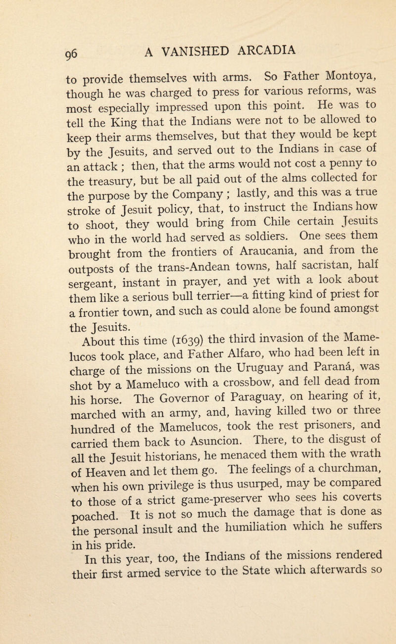 to provide themselves with arms. So Father Montoya, though he was charged to press for various reforms, was most especially impressed upon this point. He was to tell the King that the Indians were not to be allowed to keep their arms themselves, but that they would be kept by the Jesuits, and served out to the Indians in case of an attack ; then, that the arms would not cost a penny to the treasury, but be all paid out of the alms collected for the purpose by the Company lastly, and this was a true stroke of Jesuit policy, that, to instruct the Indians xiow to shoot, they would bring from Chile certain Jesuits who in the world had served as soldiers. One sees them brought from the frontiers of Araucania, and from the outposts of the tranS”Andean towns, half sacristan, half sergeant, instant in prayer, and yet with a look about them like a serious bull terrier—a fitting kind of priest for a frontier town, and such as could alone be found amongst the Jesuits. About this time (1639) the third invasion of the Mame- lucos took place, and Father Alfaro, who had been left in charge of the missions on the Uruguay and Parana, was shot by a Mameluco with a crossbow, and fell dead from his horse. The Governor of Paraguay, on hearing of it, marched with an army, and, having killed two or three hundred of the Mamelucos, took the rest prisoners, and carried them back to Asuncion. There, to the disgust of all the Jesuit historians, he menaced them with the wrath Qf Heaven and let them go. The feelings of a churchman, when his own privilege is thus usurped, may be compared to those of a strict game-preserver who sees his coverts poached. It is not so much the damage that is done as the personal insult and the humiliation which he suffers in his pride. In this year, too, the Indians of the missions rendered their first armed service to the State which afterwards so