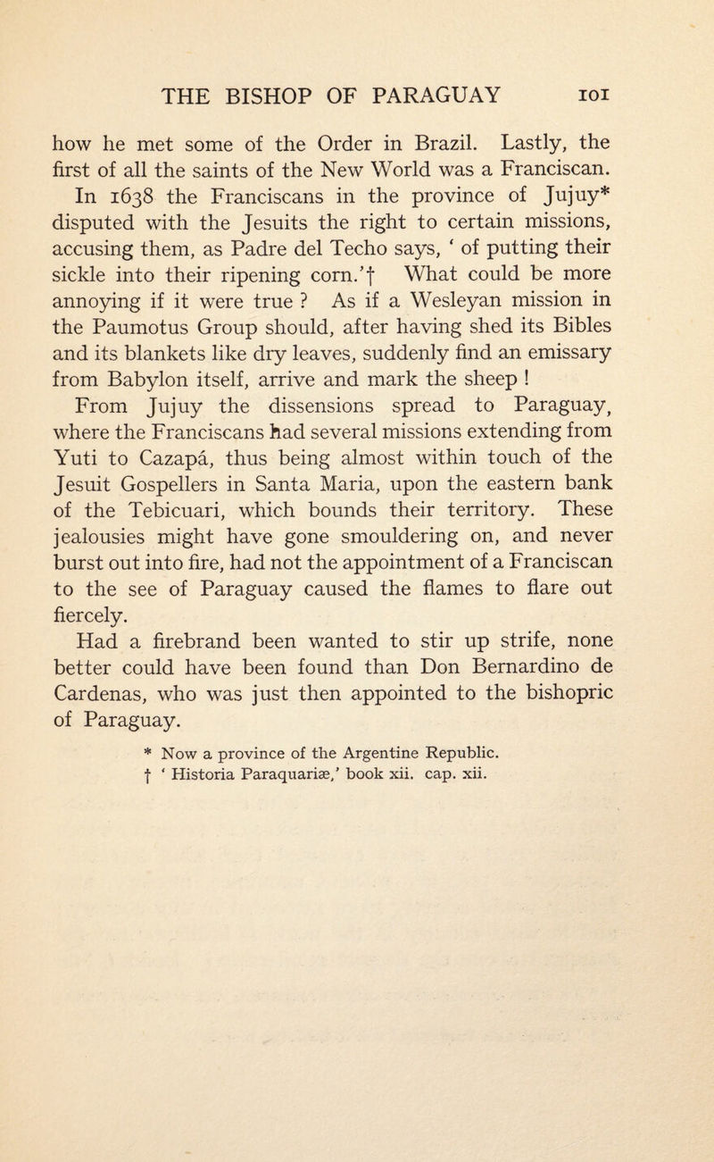 THE BISHOP OF PARAGUAY lOl how he met some of the Order in Brazil. Lastly, the first of all the saints of the New World was a Franciscan. In 1638 the Franciscans in the province of Jujuy* disputed with the Jesuits the right to certain missions, accusing them, as Padre del Techo says, ‘ of putting their sickle into their ripening corn.’f What could be more annoying if it were true ? As if a Wesleyan mission in the Paumotus Group should, after having shed its Bibles and its blankets like dry leaves, suddenly find an emissary from Babylon itself, arrive and mark the sheep ! From Jujuy the dissensions spread to Paraguay, where the Franciscans had several missions extending from Yuti to Cazapa, thus being almost within touch of the Jesuit Gospellers in Santa Maria, upon the eastern bank of the Tebicuari, which bounds their territory. These jealousies might have gone smouldering on, and never burst out into fire, had not the appointment of a Franciscan to the see of Paraguay caused the flames to flare out fiercely. Had a firebrand been wanted to stir up strife, none better could have been found than Don Bernardino de Cardenas, who was just then appointed to the bishopric of Paraguay. * Now a province of the Argentine Republic, f ‘ Historia Paraquariae/ book xii. cap. xii.