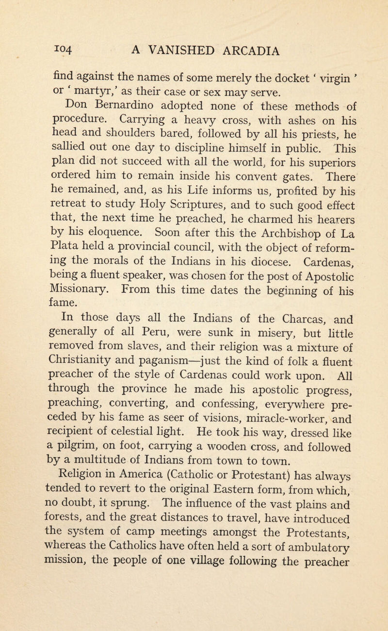 find against the names of some merely the docket ‘ virgin  or ' martyr/ as their case or sex may serve. Don Bernardino adopted none of these methods of procedure. Carrying a heavy cross, with ashes on his head and shoulders bared, followed by all his priests, he sallied out one day to discipline himself in public. This plan did not succeed with all the world, for his superiors ordered him to remain inside his convent gates. There he remained, and, as his Life informs us, profited by his retreat to study Holy Scriptures, and to such good effect that, the next time he preached, he charmed his hearers by his eloquence. Soon after this the Archbishop of La Plata held a provincial council, with the object of reform¬ ing the morals of the Indians in his diocese. Cardenas, being a fluent speaker, was chosen for the post of Apostolic Missionary. From this time dates the beginning of his fame. In those days all the Indians of the Charcas, and generally of all Peru, were sunk in misery, but little removed from slaves, and their religion was a mixture of Christianity and paganism—just the kind of folk a fluent preacher of the style of Cardenas could work upon. All through the province he made his apostolic progress, preaching, converting, and confessing, everywhere pre¬ ceded by his fame as seer of visions, miracle-worker, and recipient of celestial light. He took his way, dressed like a pilgrim, on foot, carrying a wooden cross, and followed by a multitude of Indians from town to town. Religion in America (Catholic or Protestant) has always tended to revert to the original Eastern form, from which, no doubt, it sprung. The influence of the vast plains and forests, and the great distances to travel, have introduced the system of camp meetings amongst the Protestants, whereas the Catholics have often held a sort of ambulatory mission, the people of one village following the preacher