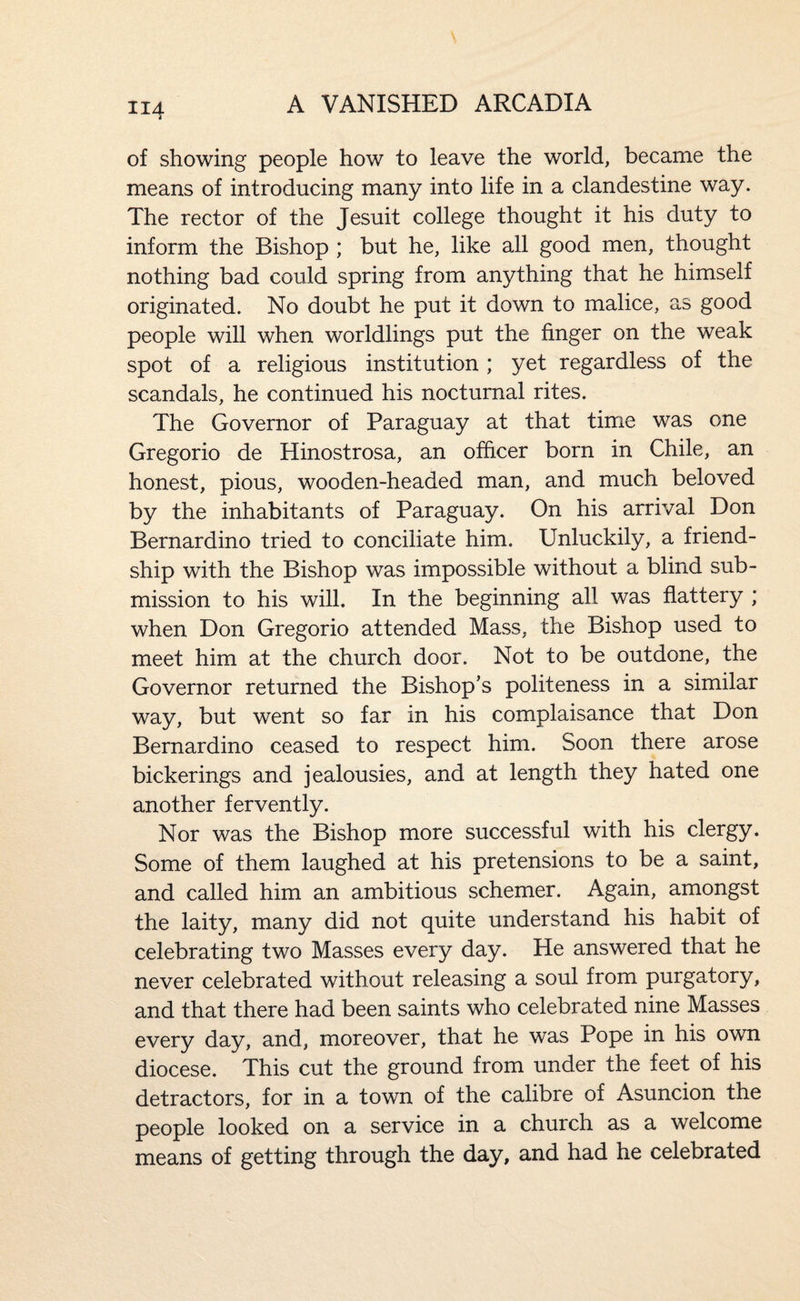 of showing people how to leave the world, became the means of introducing many into life in a clandestine way. The rector of the Jesuit college thought it his duty to inform the Bishop ; but he, like all good men, thought nothing bad could spring from anything that he himself originated. No doubt he put it down to malice, as good people will when worldlings put the finger on the weak spot of a religious institution ; yet regardless of the scandals, he continued his nocturnal rites. The Governor of Paraguay at that time was one Gregorio de Hinostrosa, an officer born in Chile, an honest, pious, wooden-headed man, and much beloved by the inhabitants of Paraguay. On his arrival Don Bernardino tried to conciliate him. Unluckily, a friend¬ ship with the Bishop was impossible without a blind sub¬ mission to his will. In the beginning all was flattery ; when Don Gregorio attended Mass, the Bishop used to meet him at the church door. Not to be outdone, the Governor returned the Bishop’s politeness in a similar way, but went so far in his complaisance that Don Bernardino ceased to respect him. Soon there arose bickerings and jealousies, and at length they hated one another fervently. Nor was the Bishop more successful with his clergy. Some of them laughed at his pretensions to be a saint, and called him an ambitious schemer. Again, amongst the laity, many did not quite understand his habit of celebrating two Masses every day. He answered that he never celebrated without releasing a soul from purgatory, and that there had been saints who celebrated nine Masses every day, and, moreover, that he was Pope in his own diocese. This cut the ground from under the feet of his detractors, for in a town of the calibre of Asuncion the people looked on a service in a church as a welcome means of getting through the day, and had he celebrated