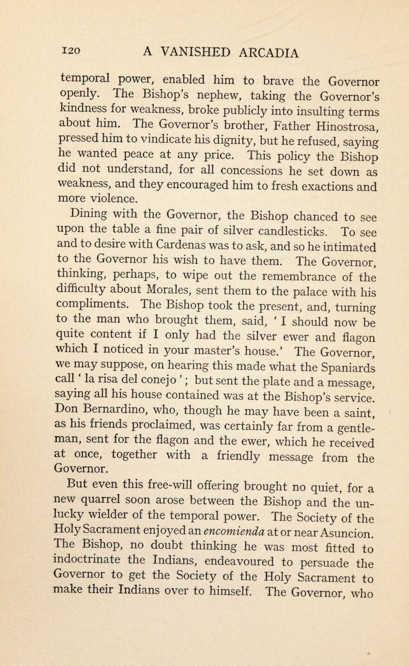 temporal power, enabled him to brave the Governor openly. The Bishop s nephew, taking the Governor’s kindness for weakness, broke publicly into insulting terms about him. The Governor’s brother. Father Hinostrosa, pressed him to vindicate his dignity, but he refused, saying he wanted peace at any price. This policy the Bishop did not understand, for all concessions he set down as weakness, and they encouraged him to fresh exactions and more violence. Dining with the Governor, the Bishop chanced to see upon the table a fine pair of silver candlesticks. To see and to desire with Cardenas was to ask, and so he intimated to the Governor his wish to have them. The Governor, thinking, perhaps, to wipe out the remembrance of the difficulty about Morales, sent them to the palace with his compliments. The Bishop took the present, and, turning to the man who brought them, said, ^ I should now be quite content if I only had the silver ewer and flagon which I noticed in your master s house.’ The Governor, we may suppose, on hearing this made what the Spaniards call la risa del conejo ; but sent the plate and a message, saying all his house contained was at the Bishop’s service. Don Bernardino, who, though he may have been a saint, as his friends proclaimed, was certainly far from a gentle¬ man, sent for the flagon and the ewer, which he received at once, together with a friendly message from the Governor. But even this free-will offering brought no quiet, for a new quarrel soon arose between the Bishop and the un¬ lucky wielder of the temporal power. The Society of the Holy Sacrament enjoyed an encomienda at or near Asuncion. The Bishop, no doubt thinking he was most fitted to indoctrinate the Indians, endeavoured to persuade the Governor^ to get the Society of the Holy Sacrament to make their Indians over to himself. The Governor, who