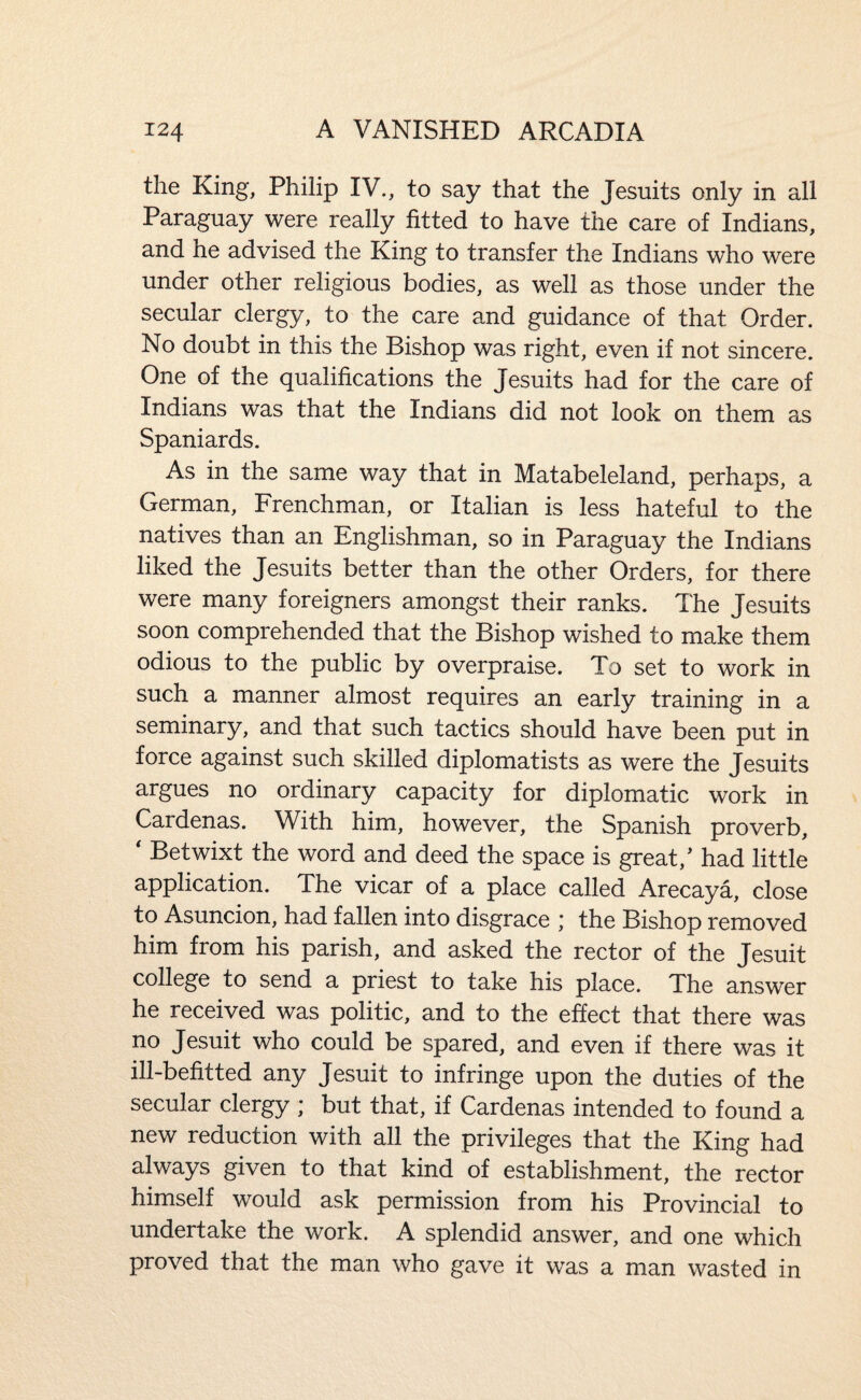 the King, Philip IV., to say that the Jesuits only in all Paraguay were really fitted to have the care of Indians, and he advised the King to transfer the Indians who were under other religious bodies, as well as those under the secular clergy, to the care and guidance of that Order. No doubt in this the Bishop was right, even if not sincere. One of the qualifications the Jesuits had for the care of Indians was that the Indians did not look on them as Spaniards. As in the same way that in Matabeleland, perhaps, a German, Frenchman, or Italian is less hateful to the natives than an Englishman, so in Paraguay the Indians liked the Jesuits better than the other Orders, for there were many foreigners amongst their ranks. The Jesuits soon comprehended that the Bishop wished to make them odious to the public by overpraise. To set to work in such a manner almost requires an early training in a seminary, and that such tactics should have been put in force against such skilled diplomatists as were the Jesuits argues no ordinary capacity for diplomatic work in Cardenas. With him, however, the Spanish proverb, ' Betwixt the word and deed the space is great,' had little application. The vicar of a place called Arecaya, close to Asuncion, had fallen into disgrace ] the Bishop removed him from his parish, and asked the rector of the Jesuit college to send a priest to take his place. The answer he received was politic, and to the effect that there was no Jesuit who could be spared, and even if there was it ill-befitted any Jesuit to infringe upon the duties of the secular clergy ; but that, if Cardenas intended to found a new reduction with all the privileges that the King had always given to that kind of establishment, the rector himself would ask permission from his Provincial to undertake the work. A splendid answer, and one which proved that the man who gave it was a man wasted in