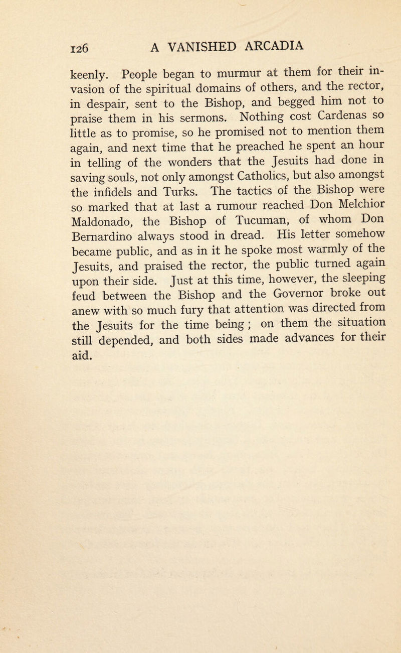 keenly. People began to murmur at them for their in¬ vasion of the spiritual domains of others, and the rector, in despair, sent to the Bishop, and begged him not to praise them in his sermons. Nothing cost Cardenas so little as to promise, so he promised not to mention them again, and next time that he preached he spent an hour in telling of the wonders that the Jesuits had done in saving souls, not only amongst Catholics, but also amongst the infidels and Turks. The tactics of the Bishop were so marked that at last a rumour reached Don Melchior Maldonado, the Bishop of Tucuman, of whom Don Bernardino always stood in dread. His letter somehow became public, and as in it he spoke most warmly of the Jesuits, and praised the rector, the public turned again upon their side. Just at this time, however, the sleeping feud between the Bishop and the Governor broke out anew with so much fury that attention was directed from the Jesuits for the time being ; on them the situation still depended, and both sides made advances for their aid.