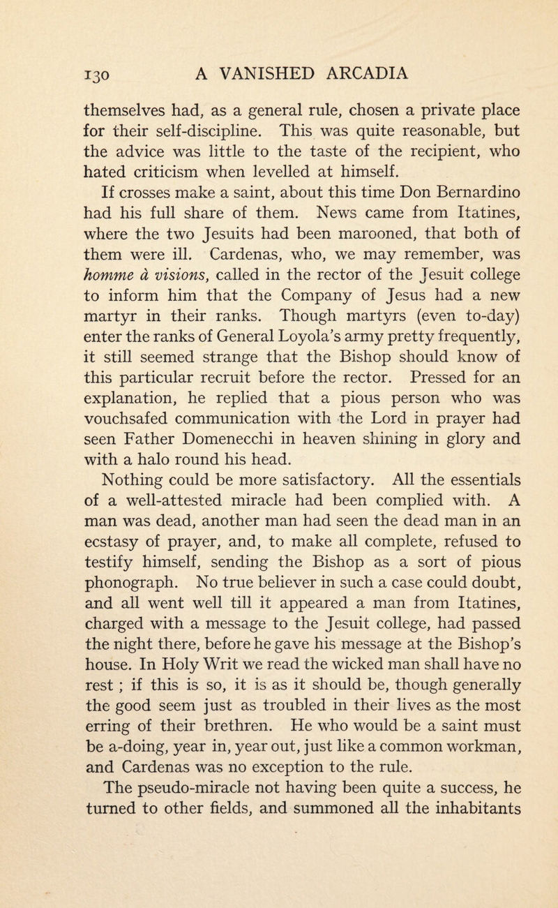 themselves had, as a general rule, chosen a private place for their self-discipline. This was quite reasonable, but the advice was little to the taste of the recipient, who hated criticism when levelled at himself. If crosses miake a saint, about this time Don Bernardino had his full share of them. News came from Itatines, where the two Jesuits had been marooned, that both of them were ill. Cardenas, who, we may remember, was homme a visions, called in the rector of the Jesuit college to inform him that the Company of Jesus had a new martyr in their ranks. Though martyrs (even to-day) enter the ranks of General Loyola's army pretty frequently, it still seemed strange that the Bishop should know of this particular recruit before the rector. Pressed for an explanation, he replied that a pious person who was vouchsafed communication with the Lord in prayer had seen Father Domenecchi in heaven shining in glory and with a halo round his head. Nothing could be more satisfactory. All the essentials of a well-attested miracle had been complied with. A man was dead, another man had seen the dead man in an ecstasy of prayer, and, to make all complete, refused to testify himself, sending the Bishop as a sort of pious phonograph. No true believer in such a case could doubt, and all went well till it appeared a man from Itatines, charged with a message to the Jesuit college, had passed the night there, before he gave his message at the Bishop’s house. In Holy Writ we read the wicked man shall have no rest; if this is so, it is as it should be, though generally the good seem just as troubled in their lives as the most erring of their brethren. He who would be a saint must be a-doing, year in, year out, just like a common workman, and Cardenas was no exception to the rule. The pseudo-miracle not having been quite a success, he turned to other fields, and summoned all the inhabitants