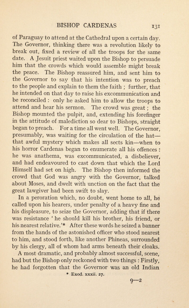 of Paraguay to attend at the Cathedral upon a certain day. The Governor, thinking there was a revolution likely to break out, fixed a review of all the troops for the same date. A Jesuit priest waited upon the Bishop to persuade him that the crowds which would assemble might break the peace. The Bishop reassured him, and sent him to the Governor to say that his intention was to preach to the people and explain to them the faith ; further, that he intended on that day to raise his excommunication and be reconciled : only he asked him to allow the troops to attend and hear his sermon. The crowd was great; the Bishop mounted the pulpit, and, extending his forefinger in the attitude of malediction so dear to Bishops, straight began to preach. For a time all went well. The Governor, presumably, was waiting for the circulation of the hat— that awful mystery which makes all sects kin—when to his horror Cardenas began to enumerate all his offences : he was anathema, was excommunicated, a disbeliever, and had endeavoured to cast down that which the Lord Himself had set on high. The Bishop then informed the crowd that God was angry with the Governor, talked about Moses, and dwelt with unction on the fact that the great lawgiver had been swift to slay. In a peroration which, no doubt, went home to all, he called upon his hearers, under penalty of a heavy fine and his displeasure, to seize the Governor, adding that if there was resistance ' he should kill his brother, his friend, or his nearest relative.'* After these words he seized a banner from the hands of the astonished officer who stood nearest to him, and stood forth, like another Phineas, surrounded by his clergy, all of whom had arms beneath their cloaks. A most dramatic, and probably almost successful, scene, had but the Bishop only reckoned with two things : Firstly, he had forgotten that the Governor was an old Indian * Exod. xxxii. 27. (j—Z