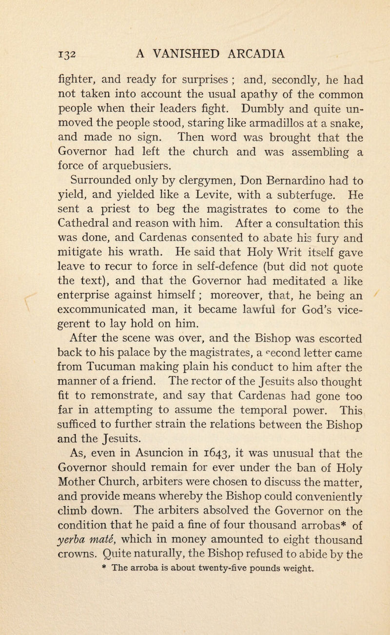 fighter, and ready for surprises ; and, secondly, he had not taken into account the usual apathy of the common people when their leaders fight. Dumbly and quite un¬ moved the people stood, staring like armadillos at a snake, and made no sign. Then word was brought that the Governor had left the church and was assembling a force of arquebusiers. Surrounded only by clergymen, Don Bernardino had to yield, and yielded like a Levite, with a subterfuge. He sent a priest to beg the magistrates to come to the Cathedral and reason with him. After a consultation this was done, and Cardenas consented to abate his fury and mitigate his wrath. He said that Holy Writ itself gave leave to recur to force in self-defence (but did not quote the text), and that the Governor had meditated a like enterprise against himself ; moreover, that, he being an excommunicated man, it became lawful for God’s vice¬ gerent to lay hold on him. After the scene was over, and the Bishop was escorted back to his palace by the magistrates, a second letter came from Tucuman making plain his conduct to him after the manner of a friend. The rector of the Jesuits also thought fit to remonstrate, and say that Cardenas had gone too far in attempting to assume the temporal power. This sufficed to further strain the relations between the Bishop and the Jesuits. As, even in Asuncion in 1643, it was unusual that the Governor should remain for ever under the ban of Holy Mother Church, arbiters were chosen to discuss the matter, and provide means whereby the Bishop could conveniently climb down. The arbiters absolved the Governor on the condition that he paid a fine of four thousand arrobas* of yerha mate, which in money amounted to eight thousand crowns. Quite naturally, the Bishop refused to abide by the * The arroba is about twenty-five pounds weight.