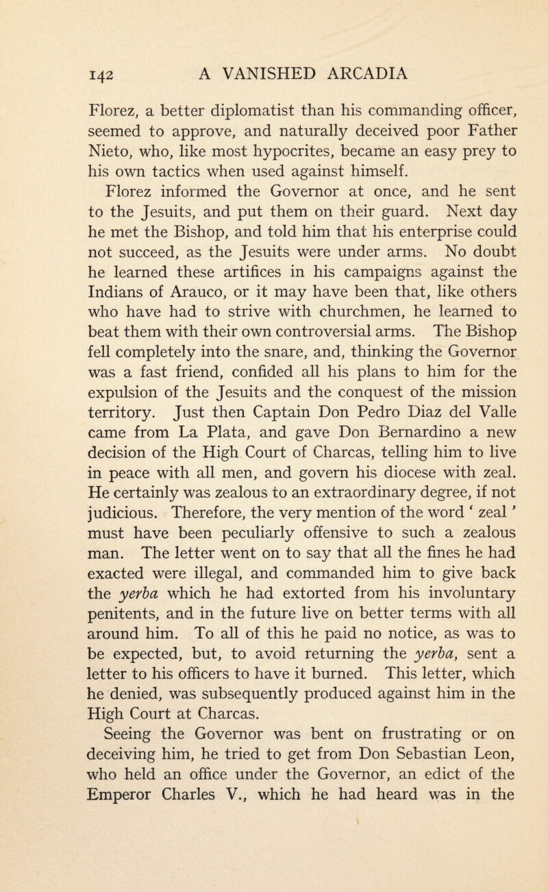 Florez, a better diplomatist than his commanding officer, seemed to approve, and naturally deceived poor Father Nieto, who, like most hypocrites, became an easy prey to his own tactics when used against himself. Florez informed the Governor at once, and he sent to the Jesuits, and put them on their guard. Next day he met the Bishop, and told him that his enterprise could not succeed, as the Jesuits were under arms. No doubt he learned these artifices in his campaigns against the Indians of Arauco, or it may have been that, like others who have had to strive with churchmen, he learned to beat them with their own controversial arms. The Bishop fell completely into the snare, and, thinking the Governor was a fast friend, confided all his plans to him for the expulsion of the Jesuits and the conquest of the mission territory. Just then Captain Don Pedro Diaz del Valle came from La Plata, and gave Don Bernardino a new decision of the High Court of Charcas, telling him to live in peace with all men, and govern his diocese with zeal. He certainly was zealous to an extraordinary degree, if not judicious. Therefore, the very mention of the word ' zeal' must have been peculiarly offensive to such a zealous man. The letter went on to say that all the fines he had exacted were illegal, and commanded him to give back the yerha which he had extorted from his involuntary penitents, and in the future live on better terms with all around him. To all of this he paid no notice, as was to be expected, but, to avoid returning the yerha, sent a letter to his officers to have it burned. This letter, which he denied, was subsequently produced against him in the High Court at Charcas. Seeing the Governor was bent on frustrating or on deceiving him, he tried to get from Don Sebastian Leon, who held an office under the Governor, an edict of the Emperor Charles V., which he had heard was in the