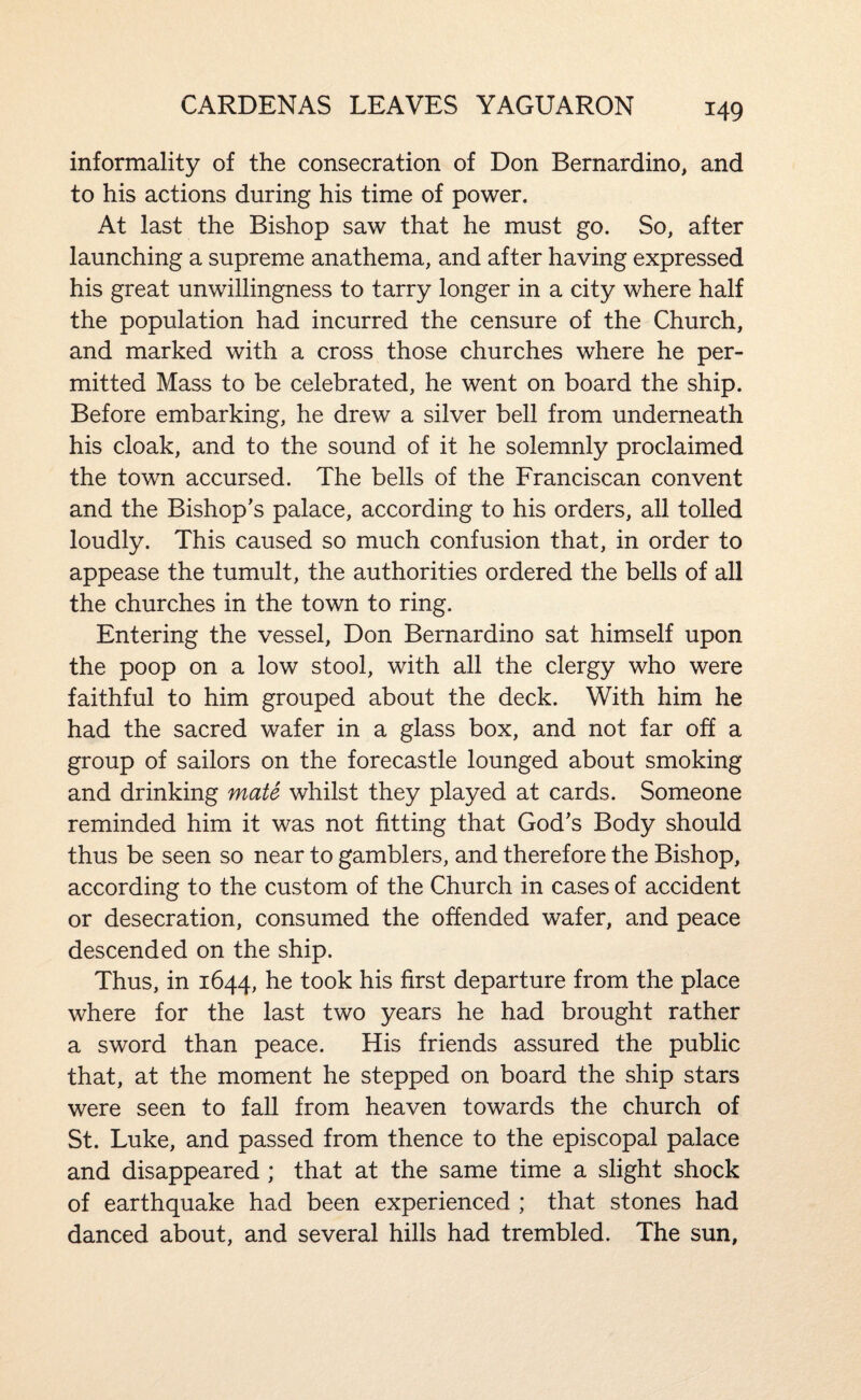 CARDENAS LEAVES YAGUARON informality of the consecration of Don Bernardino, and to his actions during his time of power. At last the Bishop saw that he must go. So, after launching a supreme anathema, and after having expressed his great unwillingness to tarry longer in a city where half the population had incurred the censure of the Church, and marked with a cross those churches where he per¬ mitted Mass to be celebrated, he went on board the ship. Before embarking, he drew a silver bell from underneath his cloak, and to the sound of it he solemnly proclaimed the town accursed. The bells of the Franciscan convent and the Bishop’s palace, according to his orders, all tolled loudly. This caused so much confusion that, in order to appease the tumult, the authorities ordered the bells of all the churches in the town to ring. Entering the vessel, Don Bernardino sat himself upon the poop on a low stool, with all the clergy who were faithful to him grouped about the deck. With him he had the sacred wafer in a glass box, and not far off a group of sailors on the forecastle lounged about smoking and drinking mate whilst they played at cards. Someone reminded him it was not fitting that God’s Body should thus be seen so near to gamblers, and therefore the Bishop, according to the custom of the Church in cases of accident or desecration, consumed the offended wafer, and peace descended on the ship. Thus, in 1644, he took his first departure from the place where for the last two years he had brought rather a sword than peace. His friends assured the public that, at the moment he stepped on board the ship stars were seen to fall from heaven towards the church of St. Luke, and passed from thence to the episcopal palace and disappeared ; that at the same time a slight shock of earthquake had been experienced ; that stones had danced about, and several hills had trembled. The sun,
