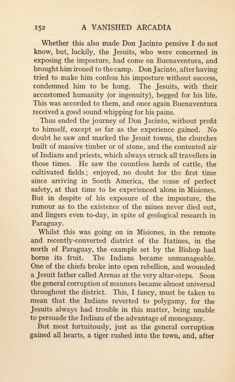 Whether this also made Don Jacinto pensive I do not know, but, luckily, the Jesuits, who were concerned in exposing the imposture, had come on Buenaventura, and brought him ironed to the camp. Don Jacinto, after having tried to make him confess his imposture without success, condemned him to be hung. The Jesuits, with their accustomed humanity (or ingenuity), begged for his life. This was accorded to them, and once again Buenaventura received a good sound whipping for his pains. Thus ended the journey of Don Jacinto, without profit to himself, except so far as the experience gained. No doubt he saw and marked the Jesuit towns, the churches built of massive timber or of stone, and the contented air of Indians and priests, which always struck all travellers in those times. He saw the countless herds of cattle, the cultivated fields; enjoyed, no doubt for the first time since arriving in South America, the sense of perfect safety, at that time to be experienced alone in Misiones. But in despite of his exposure of the imposture, the rumour as to the existence of the mines never died out, and lingers even to-day, in spite of geological research in Paraguay. Whilst this was going on in Misiones, in the remote and recently-converted district of the Itatines, in the north of Paraguay, the example set by the Bishop had borne its fruit. The Indians became unmanageable. One of the chiefs broke into open rebellion, and wounded a Jesuit father called Arenas at the very altar-steps. Soon the general corruption of manners became almost universal throughout the district. This, I fancy, must be taken to mean that the Indians reverted to polygamy, for the Jesuits always had trouble in this matter, being unable to persuade the Indians of the advantage of monogamy. But most fortuitously, just as the general corruption gained all hearts, a tiger rushed into the town, and, after