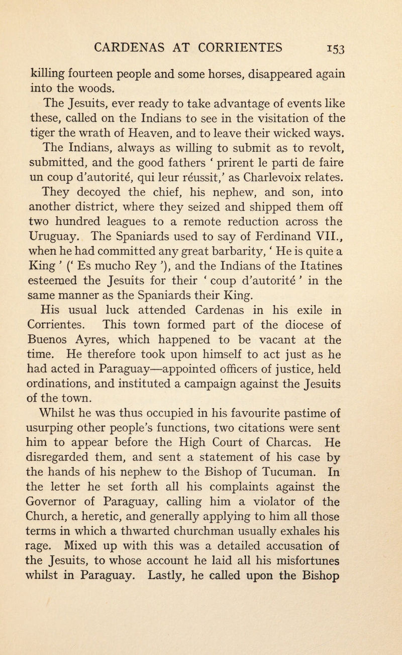 killing fourteen people and some horses, disappeared again into the woods. The Jesuits, ever ready to take advantage of events like these, called on the Indians to see in the visitation of the tiger the wrath of Heaven, and to leave their wicked ways. The Indians, always as willing to submit as to revolt, submitted, and the good fathers ‘ prirent le parti de faire un coup d’autorite, qui leur reussit,' as Charlevoix relates. They decoyed the chief, his nephew, and son, into another district, where they seized and shipped them off two hundred leagues to a remote reduction across the Uruguay. The Spaniards used to say of Ferdinand VII., when he had committed any great barbarity,' He is quite a King ' (‘ Es mucho Rey J, and the Indians of the Itatines esteemed the Jesuits for their ' coup d’autorite ' in the same manner as the Spaniards their King. His usual luck attended Cardenas in his exile in Corrientes. This town formed part of the diocese of Buenos Ayres, which happened to be vacant at the time. He therefore took upon himself to act just as he had acted in Paraguay—appointed officers of justice, held ordinations, and instituted a campaign against the Jesuits of the town. Whilst he was thus occupied in his favourite pastime of usurping other people’s functions, two citations were sent him to appear before the High Court of Charcas. He disregarded them, and sent a statement of his case by the hands of his nephew to the Bishop of Tucuman. In the letter he set forth all his complaints against the Governor of Paraguay, calling him a violator of the Church, a heretic, and generally applying to him all those terms in which a thwarted churchman usually exhales his rage. Mixed up with this was a detailed accusation of the Jesuits, to whose account he laid all his misfortunes whilst in Paraguay. Lastly, he called upon the Bishop