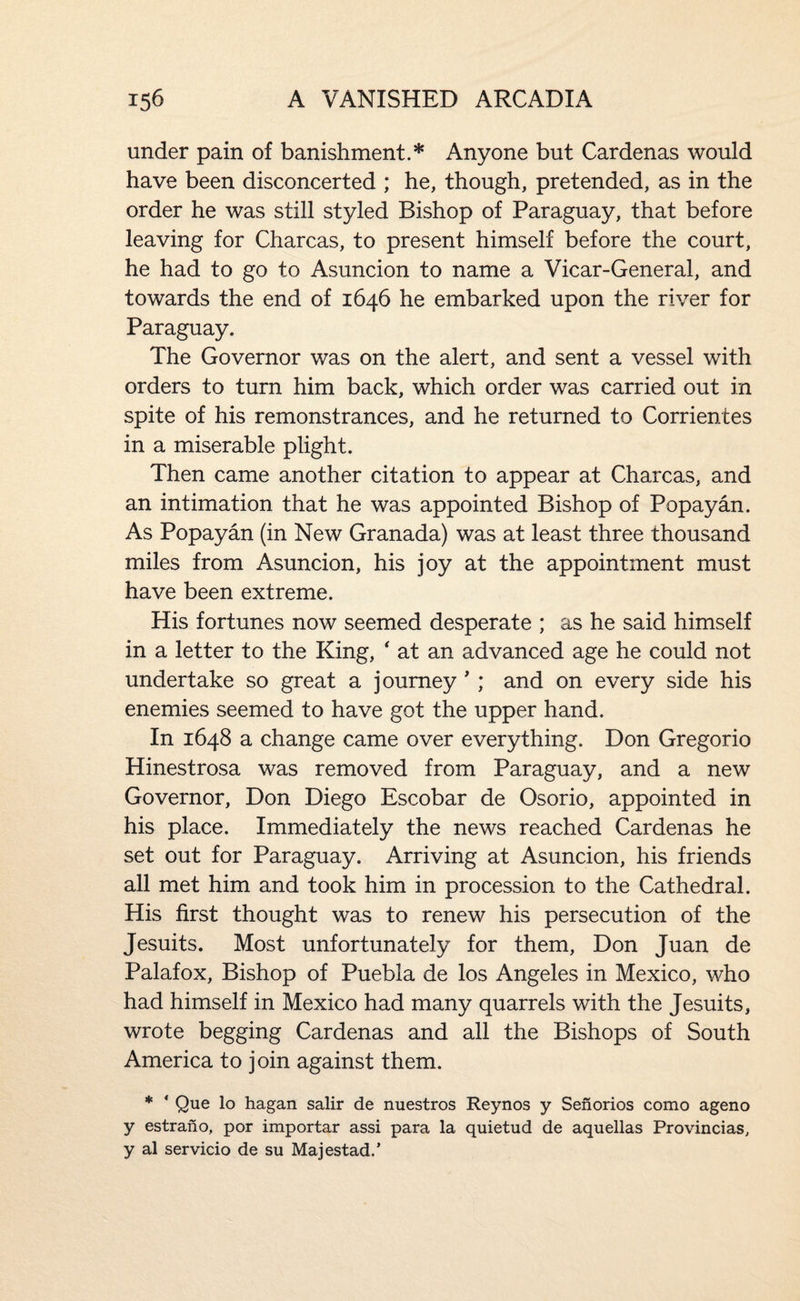 under pain of banishment.* Anyone but Cardenas would have been disconcerted ; he, though, pretended, as in the order he was still styled Bishop of Paraguay, that before leaving for Charcas, to present himself before the court, he had to go to Asuncion to name a Vicar-General, and towards the end of 1646 he embarked upon the river for Paraguay. The Governor was on the alert, and sent a vessel with orders to turn him back, which order was carried out in spite of his remonstrances, and he returned to Corrientes in a miserable plight. Then came another citation to appear at Charcas, and an intimation that he was appointed Bishop of Popayan. As Popayan (in New Granada) was at least three thousand miles from Asuncion, his joy at the appointment must have been extreme. His fortunes now seemed desperate ; as he said himself in a letter to the King, ' at an advanced age he could not undertake so great a journey ' ; and on every side his enemies seemed to have got the upper hand. In 1648 a change came over everything. Don Gregorio Hinestrosa was removed from Paraguay, and a new Governor, Don Diego Escobar de Osorio, appointed in his place. Immediately the news reached Cardenas he set out for Paraguay. Arriving at Asuncion, his friends all met him and took him in procession to the Cathedral. His first thought was to renew his persecution of the Jesuits. Most unfortunately for them, Don Juan de Palafox, Bishop of Puebla de los Angeles in Mexico, who had himself in Mexico had many quarrels with the Jesuits, wrote begging Cardenas and all the Bishops of South America to join against them. * ‘ Que lo hagan salir de nuestros Reynos y Senorios como ageno y estrano, por importar assi para la quietud de aquellas Provincias, y al servicio de su Majestad.’