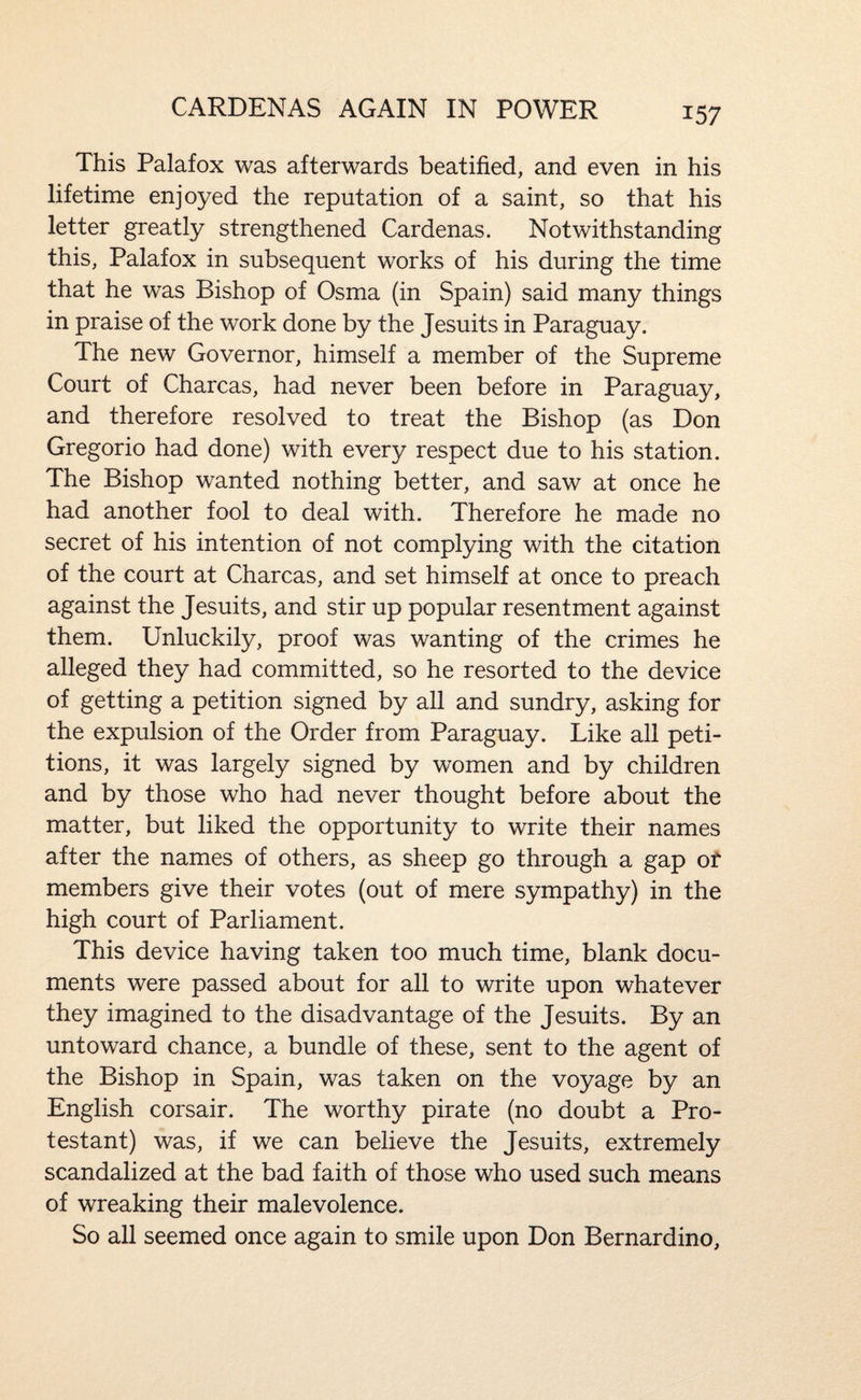 CARDENAS AGAIN IN POWER This Palafox was afterwards beatified, and even in his lifetime enjoyed the reputation of a saint, so that his letter greatly strengthened Cardenas. Notwithstanding this, Palafox in subsequent works of his during the time that he was Bishop of Osma (in Spain) said many things in praise of the work done by the Jesuits in Paraguay. The new Governor, himself a member of the Supreme Court of Charcas, had never been before in Paraguay, and therefore resolved to treat the Bishop (as Don Gregorio had done) with every respect due to his station. The Bishop wanted nothing better, and saw at once he had another fool to deal with. Therefore he made no secret of his intention of not complying with the citation of the court at Charcas, and set himself at once to preach against the Jesuits, and stir up popular resentment against them. Unluckily, proof was wanting of the crimes he alleged they had committed, so he resorted to the device of getting a petition signed by all and sundry, asking for the expulsion of the Order from Paraguay. Like all peti¬ tions, it was largely signed by women and by children and by those who had never thought before about the matter, but liked the opportunity to write their names after the names of others, as sheep go through a gap of members give their votes (out of mere sympathy) in the high court of Parliament. This device having taken too much time, blank docu¬ ments were passed about for all to write upon whatever they imagined to the disadvantage of the Jesuits. By an untoward chance, a bundle of these, sent to the agent of the Bishop in Spain, was taken on the voyage by an English corsair. The worthy pirate (no doubt a Pro¬ testant) was, if we can believe the Jesuits, extremely scandalized at the bad faith of those who used such means of wreaking their malevolence. So all seemed once again to smile upon Don Bernardino,