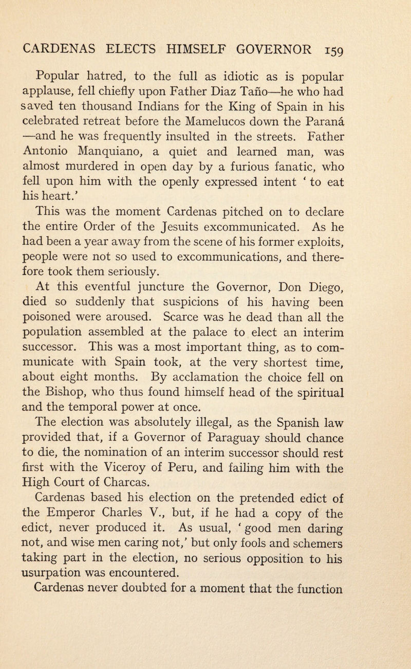 Popular hatred, to the full as idiotic as is popular applause, fell chiefly upon Father Diaz Tano—he who had saved ten thousand Indians for the King of Spain in his celebrated retreat before the Mamelucos down the Parana —and he was frequently insulted in the streets. Father Antonio Manquiano, a quiet and learned man, was almost murdered in open day by a furious fanatic, who fell upon him with the openly expressed intent ' to eat his heart.' This was the moment Cardenas pitched on to declare the entire Order of the Jesuits excommunicated. As he had been a year away from the scene of his former exploits, people were not so used to excommunications, and there¬ fore took them seriously. At this eventful juncture the Governor, Don Diego, died so suddenly that suspicions of his having been poisoned were aroused. Scarce was he dead than all the population assembled at the palace to elect an interim successor. This was a most important thing, as to com¬ municate with Spain took, at the very shortest time, about eight months. By acclamation the choice fell on the Bishop, who thus found himself head of the spiritual and the temporal power at once. The election was absolutely illegal, as the Spanish law provided that, if a Governor of Paraguay should chance to die, the nomination of an interim successor should rest first with the Viceroy of Peru, and failing him with the High Court of Charcas. Cardenas based his election on the pretended edict of the Emperor Charles V., but, if he had a copy of the edict, never produced it. As usual, ‘ good men daring not, and wise men caring not,' but only fools and schemers taking part in the election, no serious opposition to his usurpation was encountered. Cardenas never doubted for a moment that the function