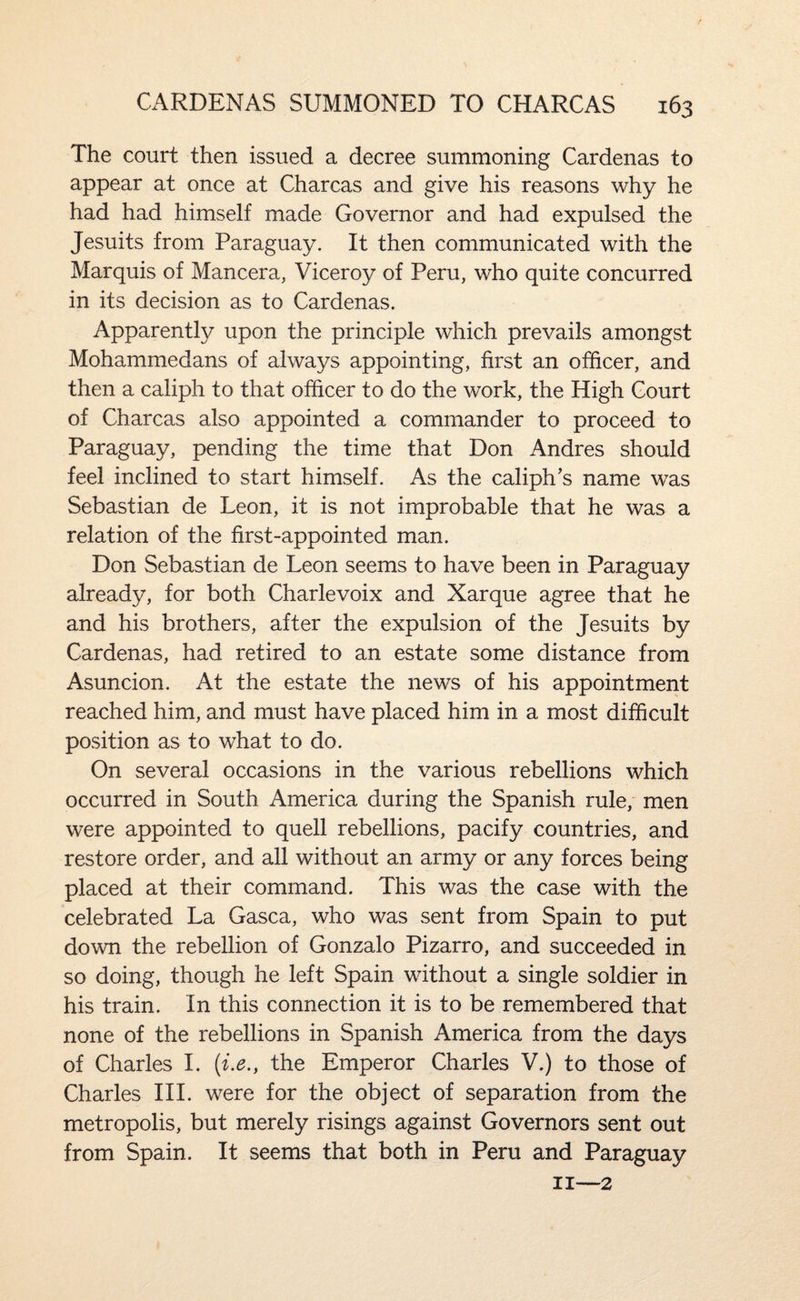 The court then issued a decree summoning Cardenas to appear at once at Charcas and give his reasons why he had had himself made Governor and had expulsed the Jesuits from Paraguay. It then communicated with the Marquis of Mancera, Viceroy of Peru, who quite concurred in its decision as to Cardenas. Apparently upon the principle which prevails amongst Mohammedans of always appointing, first an officer, and then a caliph to that officer to do the work, the High Court of Charcas also appointed a commander to proceed to Paraguay, pending the time that Don Andres should feel inclined to start himself. As the caliph's name was Sebastian de Leon, it is not improbable that he was a relation of the first-appointed man. Don Sebastian de Leon seems to have been in Paraguay already, for both Charlevoix and Xarque agree that he and his brothers, after the expulsion of the Jesuits by Cardenas, had retired to an estate some distance from Asuncion. At the estate the news of his appointment reached him, and must have placed him in a most difficult position as to what to do. On several occasions in the various rebellions which occurred in South America during the Spanish rule, men were appointed to quell rebellions, pacify countries, and restore order, and all without an army or any forces being placed at their command. This was the case with the celebrated La Gasca, who was sent from Spain to put down the rebellion of Gonzalo Pizarro, and succeeded in so doing, though he left Spain without a single soldier in his train. In this connection it is to be remembered that none of the rebellions in Spanish America from the days of Charles 1. (i.e., the Emperor Charles V.) to those of Charles III. were for the object of separation from the metropolis, but merely risings against Governors sent out from Spain. It seems that both in Peru and Paraguay