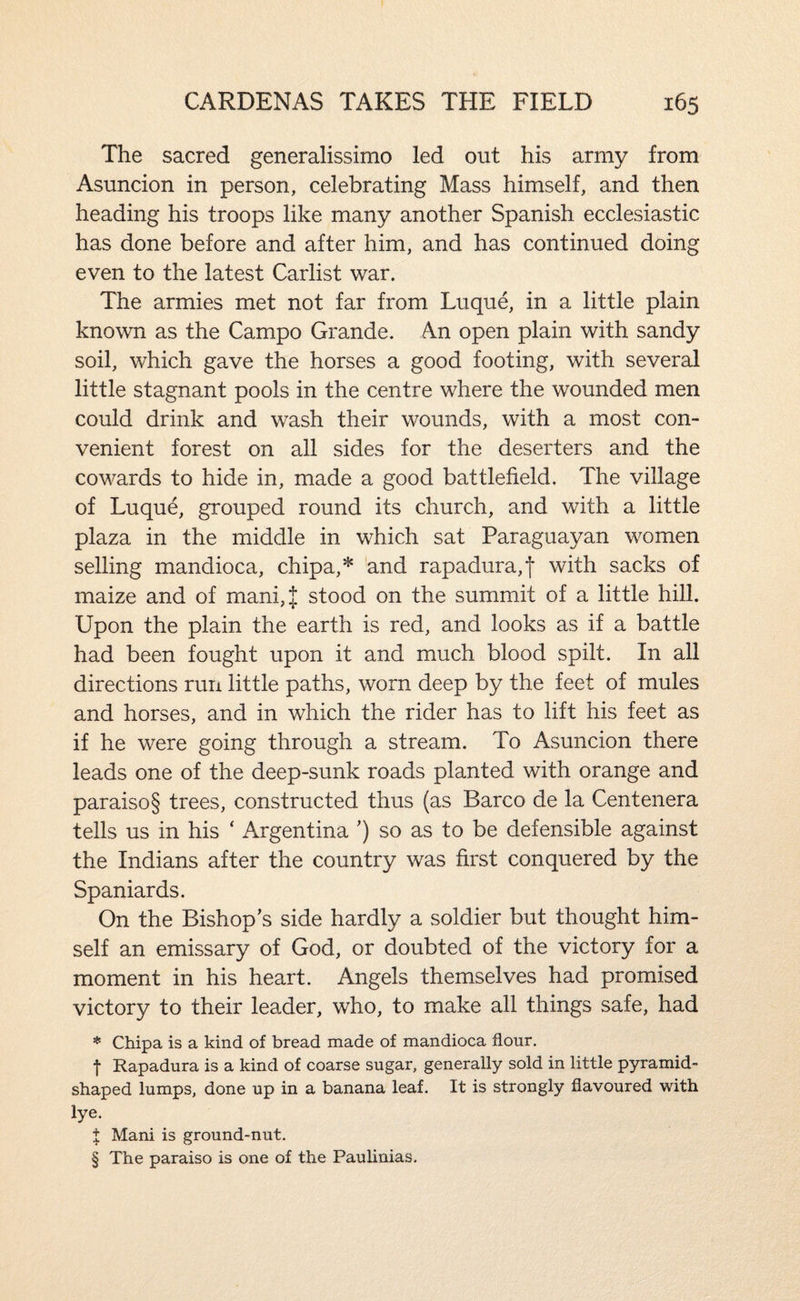 The sacred generalissimo led out his army from Asuncion in person, celebrating Mass himself, and then heading his troops like many another Spanish ecclesiastic has done before and after him, and has continued doing even to the latest Carlist war. The armies met not far from Luque, in a little plain known as the Campo Grande. An open plain with sandy soil, which gave the horses a good footing, with several little stagnant pools in the centre where the wounded men could drink and wash their wounds, with a most con¬ venient forest on all sides for the deserters and the cowards to hide in, made a good battlefield. The village of Luque, grouped round its church, and with a little plaza in the middle in which sat Paraguayan women selling mandioca, chipa,* and rapadura,t with sacks of maize and of mani,J stood on the summit of a little hill. Upon the plain the earth is red, and looks as if a battle had been fought upon it and much blood spilt. In all directions run little paths, worn deep by the feet of mules and horses, and in which the rider has to lift his feet as if he were going through a stream. To Asuncion there leads one of the deep-sunk roads planted with orange and paraiso§ trees, constructed thus (as Barco de la Centenera tells us in his ‘ Argentina ’) so as to be defensible against the Indians after the country was first conquered by the Spaniards. On the Bishop's side hardly a soldier but thought him¬ self an emissary of God, or doubted of the victory for a moment in his heart. Angels themselves had promised victory to their leader, who, to make all things safe, had * Chipa is a kind of bread made of mandioca flour. t Rapadura is a kind of coarse sugar, generally sold in little pyramid¬ shaped lumps, done up in a banana leaf. It is strongly flavoured with lye. X Mani is ground-nut. § The paraiso is one of the Paulinias.