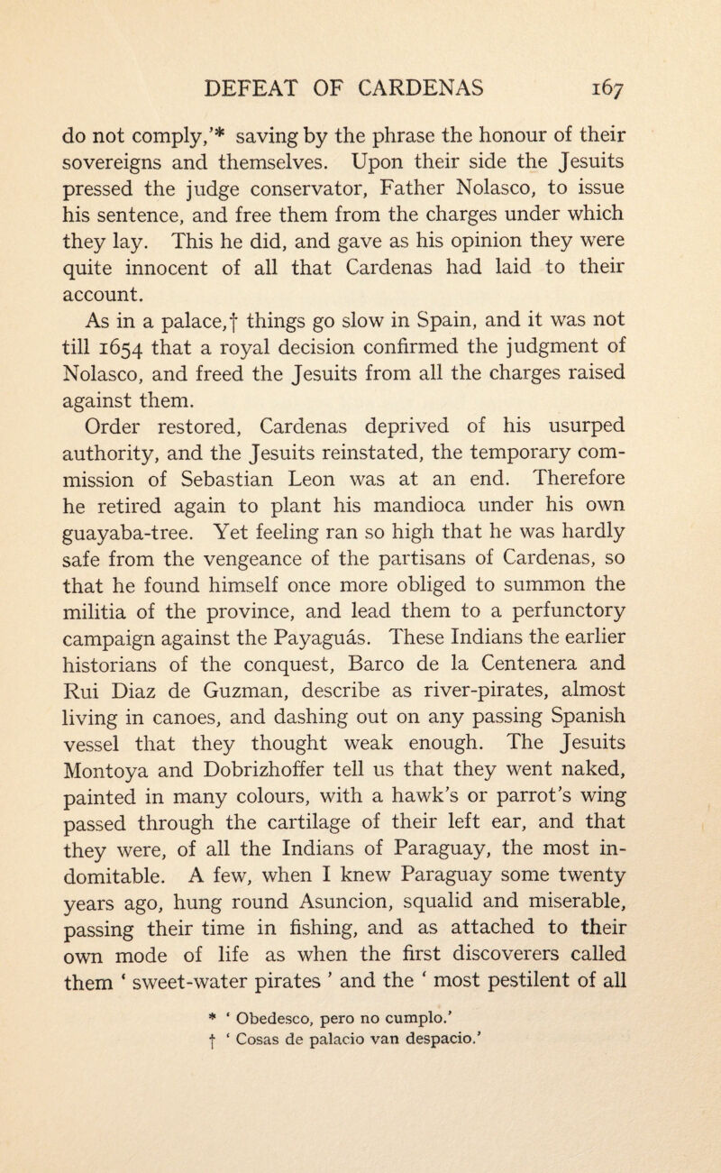 do not comply,’* saving by the phrase the honour of their sovereigns and themselves. Upon their side the Jesuits pressed the judge conservator, Father Nolasco, to issue his sentence, and free them from the charges under which they lay. This he did, and gave as his opinion they were quite innocent of all that Cardenas had laid to their account. As in a palace, f things go slow in Spain, and it was not till 1654 that a royal decision confirmed the judgment of Nolasco, and freed the Jesuits from all the charges raised against them. Order restored, Cardenas deprived of his usurped authority, and the Jesuits reinstated, the temporary com¬ mission of Sebastian Leon was at an end. Therefore he retired again to plant his mandioca under his own guayaba-tree. Yet feeling ran so high that he was hardly safe from the vengeance of the partisans of Cardenas, so that he found himself once more obliged to summon the militia of the province, and lead them to a perfunctory campaign against the Payaguas. These Indians the earlier historians of the conquest, Barco de la Centenera and Rui Diaz de Guzman, describe as river-pirates, almost living in canoes, and dashing out on any passing Spanish vessel that they thought weak enough. The Jesuits Montoya and Dobrizhoffer tell us that they went naked, painted in many colours, with a hawk’s or parrot’s wing passed through the cartilage of their left ear, and that they were, of all the Indians of Paraguay, the most in¬ domitable. A few, when I knew Paraguay some twenty years ago, hung round Asuncion, squalid and miserable, passing their time in fishing, and as attached to their own mode of life as when the first discoverers called them ‘ sweet-water pirates ’ and the ‘ most pestilent of all * ‘ Obedesco, pero no cumplo.' ■{• ‘ Cosas de palacio van despacio/