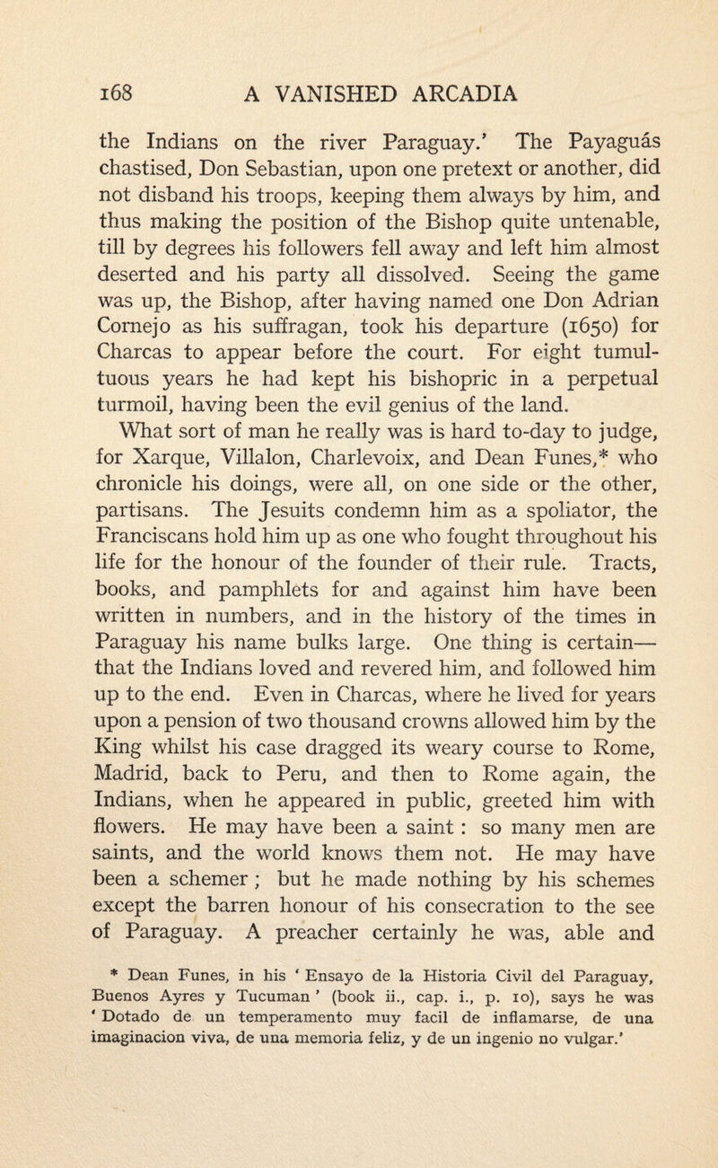 the Indians on the river Paraguay/ The Payaguas chastised, Don Sebastian, upon one pretext or another, did not disband his troops, keeping them always by him, and thus making the position of the Bishop quite untenable, till by degrees his followers fell away and left him almost deserted and his party all dissolved. Seeing the game was up, the Bishop, after having named one Don Adrian Cornejo as his suffragan, took his departure (1650) for Charcas to appear before the court. For eight tumul¬ tuous years he had kept his bishopric in a perpetual turmoil, having been the evil genius of the land. What sort of man he really was is hard to-day to judge, for Xarque, Villalon, Charlevoix, and Dean Funes,* who chronicle his doings, were all, on one side or the other, partisans. The Jesuits condemn him as a spoliator, the Franciscans hold him up as one who fought throughout his life for the honour of the founder of their rule. Tracts, books, and pamphlets for and against him have been written in numbers, and in the history of the times in Paraguay his name bulks large. One thing is certain— that the Indians loved and revered him, and followed him up to the end. Even in Charcas, where he lived for years upon a pension of two thousand crowns allowed him by the King whilst his case dragged its weary course to Rome, Madrid, back to Peru, and then to Rome again, the Indians, when he appeared in public, greeted him with flowers. He may have been a saint: so many men are saints, and the world knows them not. He may have been a schemer; but he made nothing by his schemes except the barren honour of his consecration to the see of Paraguay. A preacher certainly he was, able and ♦ Dean Funes, in his ‘ Ensayo de la Historia Civil del Paraguay, Buenos Ayres y Tucuman ' (book ii., cap. i., p. lo), says he was * Dotado de un temperamento muy facil de inflamarse, de una imaginacion viva, de una memoria feliz, y de un ingenio no vulgar.’