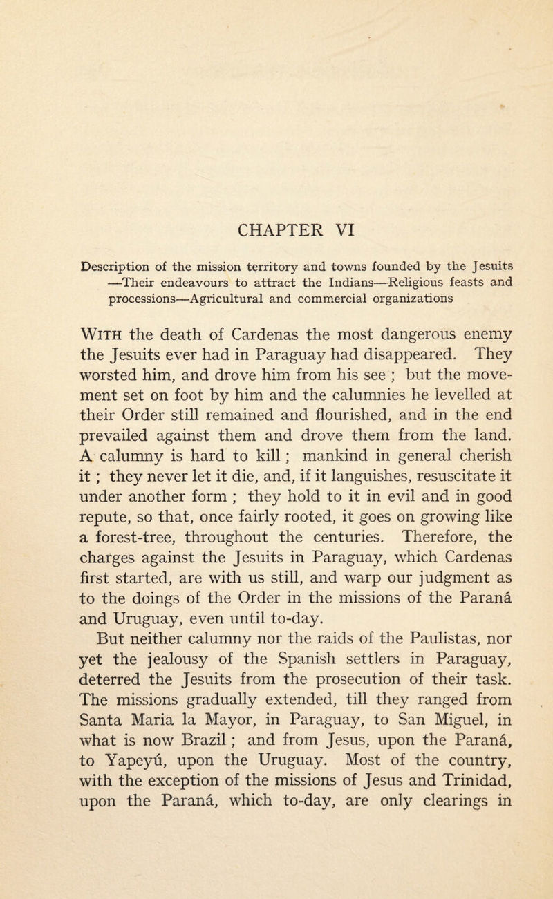 CHAPTER VI Description of the mission territory and towns founded by the Jesuits —Their endeavours to attract the Indians—Religious feasts and processions—Agricultural and commercial organizations With the death of Cardenas the most dangerous enemy the Jesuits ever had in Paraguay had disappeared. They worsted him, and drove him from his see ; but the move¬ ment set on foot by him and the calumnies he levelled at their Order still remained and flourished, and in the end prevailed against them and drove them from the land. A calumny is hard to kill; mankind in general cherish it; they never let it die, and, if it languishes, resuscitate it under another form ; they hold to it in evil and in good repute, so that, once fairly rooted, it goes on growing like a forest-tree, throughout the centuries. Therefore, the charges against the Jesuits in Paraguay, which Cardenas first started, are with us still, and warp our judgment as to the doings of the Order in the missions of the Parana and Uruguay, even until to-day. But neither calumny nor the raids of the Paulistas, nor yet the jealousy of the Spanish settlers in Paraguay, deterred the Jesuits from the prosecution of their task. The missions gradually extended, till they ranged from Santa Maria la Mayor, in Paraguay, to San Miguel, in what is now Brazil; and from Jesus, upon the Parana, to Yapeyu, upon the Uruguay. Most of the country, with the exception of the missions of Jesus and Trinidad, upon the Parana, which to-day, are only clearings in