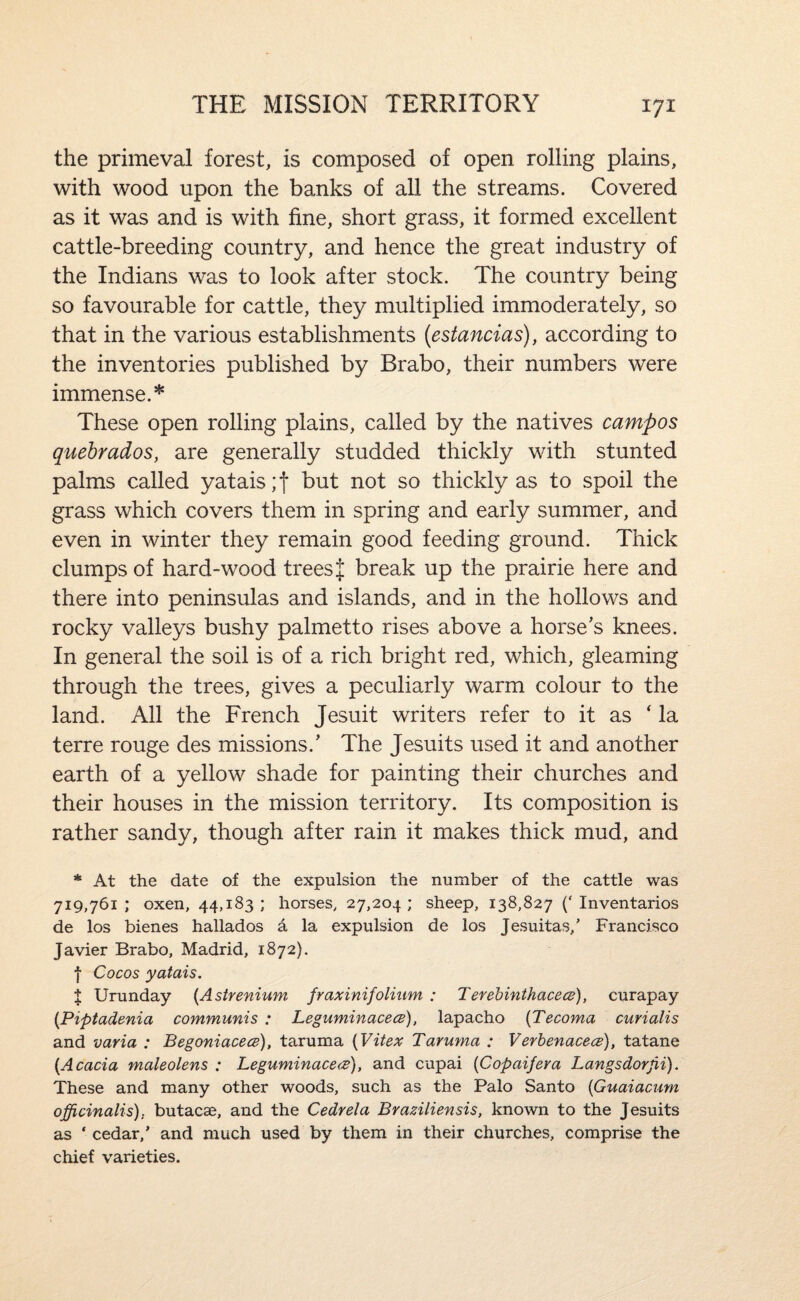 the primeval forest, is composed of open rolling plains, with wood upon the banks of all the streams. Covered as it was and is with fine, short grass, it formed excellent cattle-breeding country, and hence the great industry of the Indians was to look after stock. The country being so favourable for cattle, they multiplied immoderately, so that in the various establishments (estancias), according to the inventories published by Brabo, their numbers were immense.* These open rolling plains, called by the natives campos quebrados, are generally studded thickly with stunted palms called yatais;t but not so thickly as to spoil the grass which covers them in spring and early summer, and even in winter they remain good feeding ground. Thick clumps of hard-wood trees J break up the prairie here and there into peninsulas and islands, and in the hollows and rocky valleys bushy palmetto rises above a horse's knees. In general the soil is of a rich bright red, which, gleaming through the trees, gives a peculiarly warm colour to the land. All the French Jesuit writers refer to it as ‘ la terre rouge des missions.’ The Jesuits used it and another earth of a yellow shade for painting their churches and their houses in the mission territory. Its composition is rather sandy, though after rain it makes thick mud, and * At the date of the expulsion the number of the cattle was 719,761; oxen, 44,183; horses, 27,204; sheep, 138,827 (‘Inventarios de los bienes hallados a la expulsion de los Jesuitas/ Francisco Javier Brabo, Madrid, 1872). f Cocos yatais. X Urunday {Asirenium fraxinifolium : TerebinthacecB), curapay {Piptadenia communis : Leguminacece), lapacho {Tecoma curialis and varia : Begoniacecs), taruma {Vitex Taruma : Verhenacece), tatane {Acacia maleolens : Leguminace<P), and cupai {Copaifera Langsdorjii), These and many other woods, such as the Palo Santo {Guaiacum officinalis), butacae, and the Cedrela Braziliensis, known to the Jesuits as ‘ cedar,’ and much used by them in their churches, comprise the chief varieties.