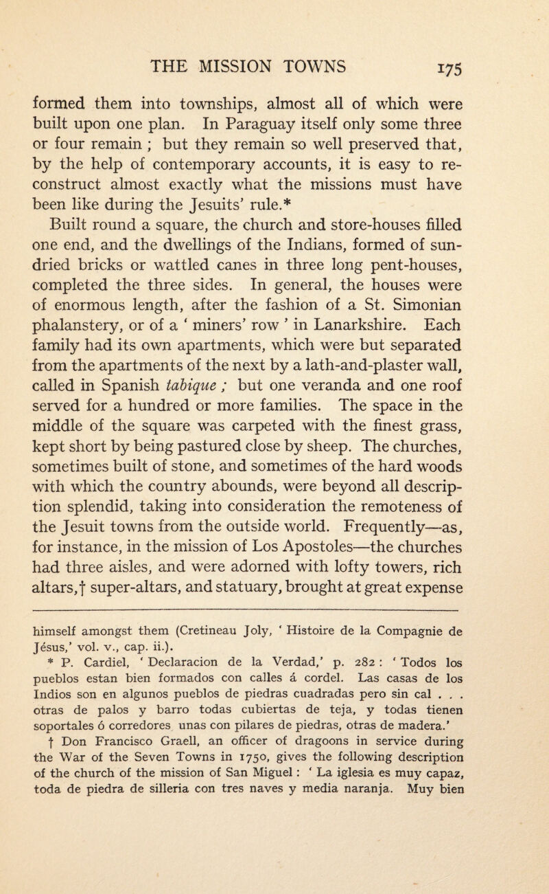 THE MISSION TOWNS formed them into townships, almost all of which were built upon one plan. In Paraguay itself only some three or four remain ; but they remain so well preserved that, by the help of contemporary accounts, it is easy to re¬ construct almost exactly what the missions must have been like during the Jesuits' rule.* * Built round a square, the church and store-houses filled one end, and the dwellings of the Indians, formed of sun- dried bricks or wattled canes in three long pent-houses, completed the three sides. In general, the houses were of enormous length, after the fashion of a St. Simonian phalanstery, or of a ‘ miners’ row ’ in Lanarkshire. Each family had its own apartments, which were but separated from the apartments of the next by a lath-and-plaster wall, called in Spanish tabique ; but one veranda and one roof served for a hundred or more families. The space in the middle of the square was carpeted with the finest grass, kept short by being pastured close by sheep. The churches, sometimes built of stone, and sometimes of the hard woods with which the country abounds, were beyond all descrip¬ tion splendid, taking into consideration the remoteness of the Jesuit towns from the outside world. Frequently—as, for instance, in the mission of Los Apostoles—the churches had three aisles, and were adorned with lofty towers, rich altars, t super-altars, and statuary, brought at great expense himself amongst them (Cretineau Joly, ‘ Histoire de la Compagnie de Jesus,’ vol. V., cap. ii.). * P. Cardiel, ‘ Declaracion de la Verdad,’ p. 282 : ‘ Todos los pueblos estan bien formados con calles a cordel. Las casas de los Indios son en algunos pueblos de piedras cuadradas pero sin cal . , . otras de palos y barro todas cubiertas de teja, y todas tienen soportales 6 corredores unas con pilares de piedras, otras de madera.’ f Don Francisco Graell, an officer of dragoons in service during the War of the Seven Towns in 1750, gives the following description of the church of the mission of San Miguel: ‘ La iglesia es muy capaz, toda de piedra de silleria con tres naves y media naranja. Muy bien