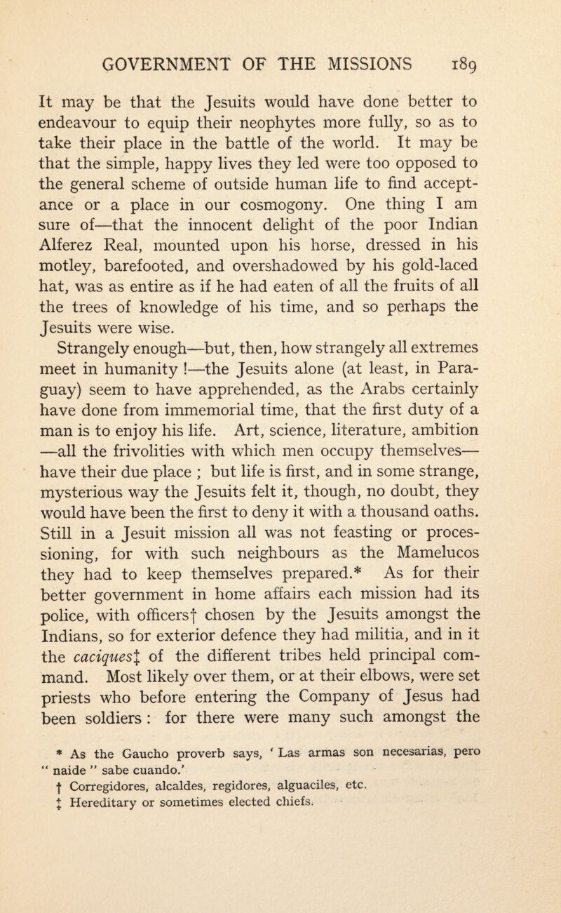 It may be that the Jesuits would have done better to endeavour to equip their neophytes more fully, so as to take their place in the battle of the world. It may be that the simple, happy lives they led were too opposed to the general scheme of outside human life to find accept¬ ance or a place in our cosmogony. One thing I am sure of—that the innocent delight of the poor Indian Alferez Real, mounted upon his horse, dressed in his motley, barefooted, and overshadowed by his gold-laced hat, was as entire as if he had eaten of all the fruits of all the trees of knowledge of his time, and so perhaps the Jesuits were wise. Strangely enough—but, then, how strangely all extremes meet in humanity !—the Jesuits alone (at least, in Para¬ guay) seem to have apprehended, as the Arabs certainly have done from immemorial time, that the first duty of a man is to enjoy his life. Art, science, literature, ambition —all the frivolities with which men occupy themselves— have their due place ; but life is first, and in some strange, mysterious way the Jesuits felt it, though, no doubt, they would have been the first to deny it with a thousand oaths. Still in a Jesuit mission all was not feasting or proces¬ sioning, for with such neighbours as the Mamelucos they had to keep themselves prepared.* As for their better government in home affairs each mission had its police, with ofiicersf chosen by the Jesuits amongst the Indians, so for exterior defence they had militia, and in it the caciquesX of the different tribes held principal com¬ mand. Most likely over them, or at their elbows, were set priests who before entering the Company of Jesus had been soldiers : for there were many such amongst the * As the Gaucho proverb says, ' Las armas son necesarias, pero “ naide  sabe cuando.’ ■j- Corregidores, alcaldes, regidores, alguaciles, etc. X Hereditary or sometimes elected chiefs.