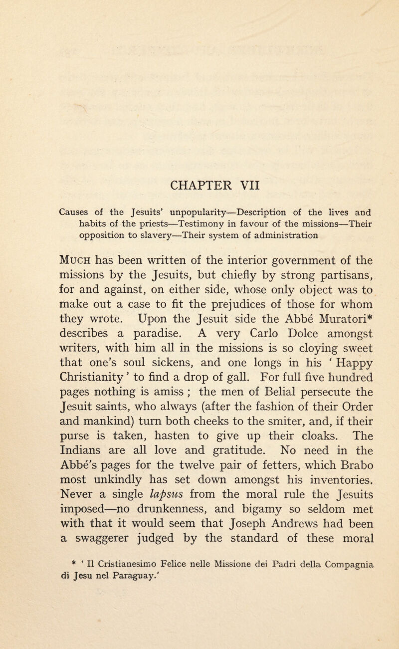 CHAPTER VII Causes of the Jesuits’ unpopularity—Description of the lives and habits of the priests—Testimony in favour of the missions—Their opposition to slavery—Their system of administration Much has been written of the interior government of the missions by the Jesuits, but chiefly by strong partisans, for and against, on either side, whose only object was to make out a case to fit the prejudices of those for whom they wrote. Upon the Jesuit side the Abbe Muratori* describes a paradise. A very Carlo Dolce amongst writers, with him all in the missions is so cloying sweet that one’s soul sickens, and one longs in his ‘ Happy Christianity ’ to find a drop of gall. For full five hundred pages nothing is amiss ; the men of Belial persecute the Jesuit saints, who always (after the fashion of their Order and mankind) turn both cheeks to the smiter, and, if their purse is taken, hasten to give up their cloaks. The Indians are all love and gratitude. No need in the Abbe’s pages for the twelve pair of fetters, which Brabo most unkindly has set down amongst his inventories. Never a single lapsus from the moral rule the Jesuits imposed—no drunkenness, and bigamy so seldom met with that it would seem that Joseph Andrews had been a swaggerer judged by the standard of these moral * ' II Cristianesimo Felice nelle Missione dei Padri della Compagnia di Jesu nel Paraguay.’