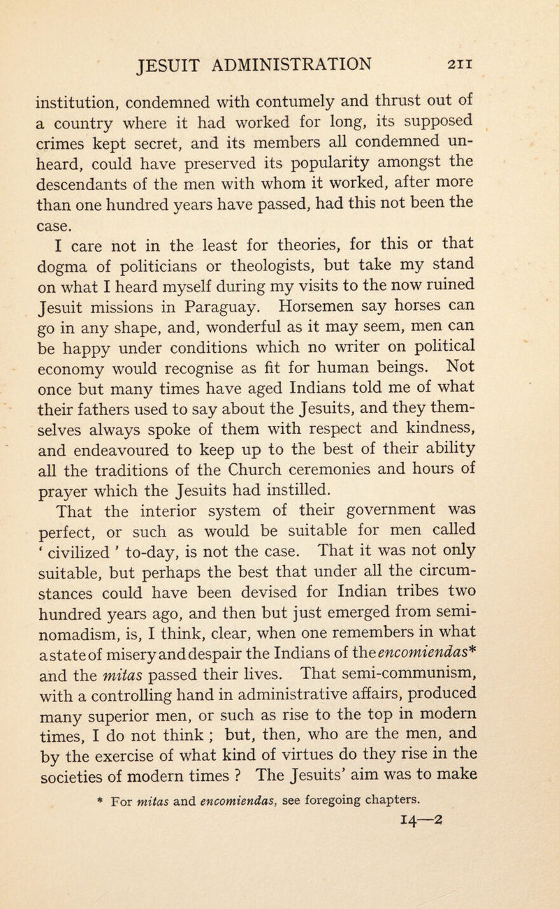 institution, condemned with contumely and thrust out of a country where it had worked for long, its supposed crimes kept secret, and its members all condemned un¬ heard, could have preserved its popularity amongst the descendants of the men with whom it worked, after more than one hundred years have passed, had this not been the case. I care not in the least for theories, for this or that dogma of politicians or theologists, but take my stand on what I heard myself during my visits to the now ruined Jesuit missions in Paraguay. Horsemen say horses can go in any shape, and, wonderful as it may seem, men can be happy under conditions which no writer on political economy would recognise as fit for human beings. Not once but many times have aged Indians told me of what their fathers used to say about the Jesuits, and they them¬ selves always spoke of them with respect and kindness, and endeavoured to keep up to the best of their ability all the traditions of the Church ceremonies and hours of prayer which the Jesuits had instilled. That the interior system of their government was perfect, or such as would be suitable for men called ‘ civilized ’ to-day, is not the case. That it was not only suitable, but perhaps the best that under all the circum¬ stances could have been devised for Indian tribes two hundred years ago, and then but just emerged from semi¬ nomadism, is, I think, clear, when one remembers in what a state of misery and despair the Indians of iheencomiendas^ and the mitas passed their lives. That semi-communism, with a controlling hand in administrative affairs, produced many superior men, or such as rise to the top in modern times, I do not think ; but, then, who are the men, and by the exercise of what kind of virtues do they rise in the societies of modern times ? The Jesuits’ aim was to make * For mitas and encomiendas, see foregoing chapters. 14—2