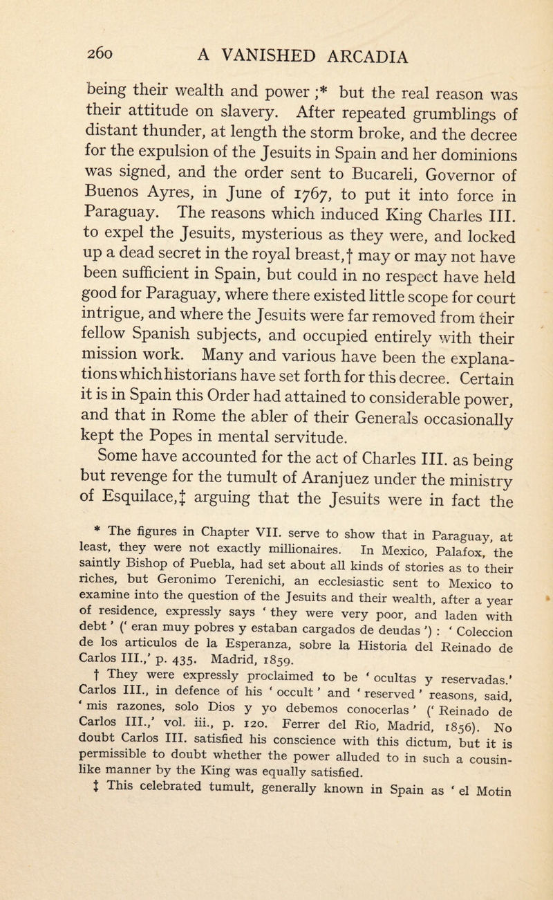 being their wealth and power but the real reason was their attitude on slavery. After repeated grumblings of distant thunder, at length the storm broke, and the decree for the expulsion of the Jesuits in Spain and her dominions was signed, and the order sent to Bucareli, Governor of Buenos Ayres, in June of 1767, to put it into force in Paraguay. The reasons which induced King Charles III. to expel the Jesuits, mysterious as they were, and locked up a dead secret in the royal breast, f may or may not have been sufficient in Spain, but could in no respect have held good for Paraguay, where there existed little scope for court intrigue, and where the Jesuits were far removed from their fellow Spanish subjects, and occupied entirely with their mission work. Many and various have been the explana¬ tions which historians have set forth for this decree. Certain it is in Spain this Order had attained to considerable power, and that in Rome the abler of their Generals occasionally kept the Popes in mental servitude. Some have accounted for the act of Charles III. as being but revenge for the tumult of Aranjuez under the ministry of Esquilace,J arguing that the Jesuits were in fact the * The figures in Chapter VII. serve to show that in Paraguay, at least, they were not exactly millionaires. In Mexico, Palafox, the saintly Bishop of Puebla, had set about all kinds of stories as to their riches, but Geronimo Terenichi, an ecclesiastic sent to Mexico to examine into the question of the Jesuits and their wealth, after a year of residence, expressly says ‘ they were very poor, and laden with debt ’ (‘ eran muy pobres y estaban cargados de deudas ’) : ‘ Coleccion de los articulos de la Esperanza, sobre la Historia del Reinado de Carlos III.,’ p. 435. Madrid, 1859. f They were expressly proclaimed to be ' ocultas y reservadas.’ Carlos III., in defence of his ‘ occult ’ and ‘ reserved ’ reasons, said, ‘ mis razones, solo Dios y yo debemos conocerlas' (‘ Reinado de Carlos III., vol. iii., p, 120. Ferrer del Rio, Madrid, 1856). No doubt Carlos III. satisfied his conscience with this dictum, but it is permissible to doubt whether the power alluded to in such a cousin¬ like manner by the King was equally satisfied. t This celebrated tumult, generally known in Spain as ‘ el Motin