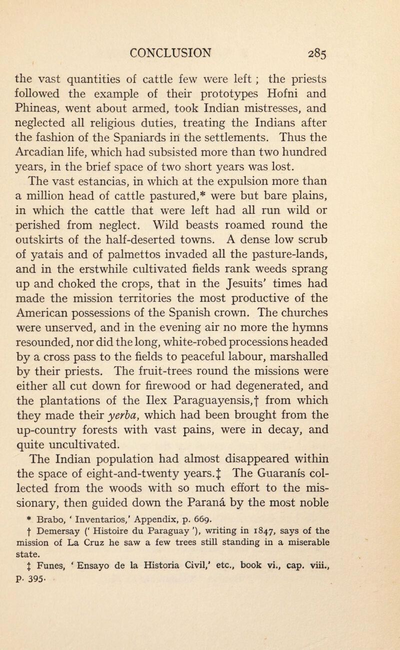 the vast quantities of cattle few were left; the priests followed the example of their prototypes Hofni and Phineas, went about armed, took Indian mistresses, and neglected all religious duties, treating the Indians after the fashion of the Spaniards in the settlements. Thus the Arcadian life, which had subsisted more than two hundred years, in the brief space of two short years was lost. The vast estancias, in which at the expulsion more than a million head of cattle pastured,* were but bare plains, in which the cattle that were left had all run wild or perished from neglect. Wild beasts roamed round the outskirts of the half-deserted towns. A dense low scrub of yatais and of palmettos invaded all the pasture-lands, and in the erstwhile cultivated fields rank weeds sprang up and choked the crops, that in the Jesuits’ times had made the mission territories the most productive of the American possessions of the Spanish crown. The churches were unserved, and in the evening air no more the hymns resounded, nor did the long, white-robed processions headed by a cross pass to the fields to peaceful labour, marshalled by their priests. The fruit-trees round the missions were either all cut down for firewood or had degenerated, and the plantations of the Ilex Paraguayensis,f from which they made their yerha, which had been brought from the up-country forests with vast pains, were in decay, and quite uncultivated. The Indian population had almost disappeared within the space of eight-and-twenty years. | The Guaranis col¬ lected from the woods with so much effort to the mis¬ sionary, then guided down the Parana by the most noble * Brabo, ‘ Inventarios,’ Appendix, p. 669. t Demersay (‘ Histoire du Paraguay ’), writing in 1847, says of the mission of La Cruz he saw a few trees still standing in a miserable state. X Funes, ‘ Ensayo de la Historia Civil,’ etc., book vi., cap. viii., P- 395-