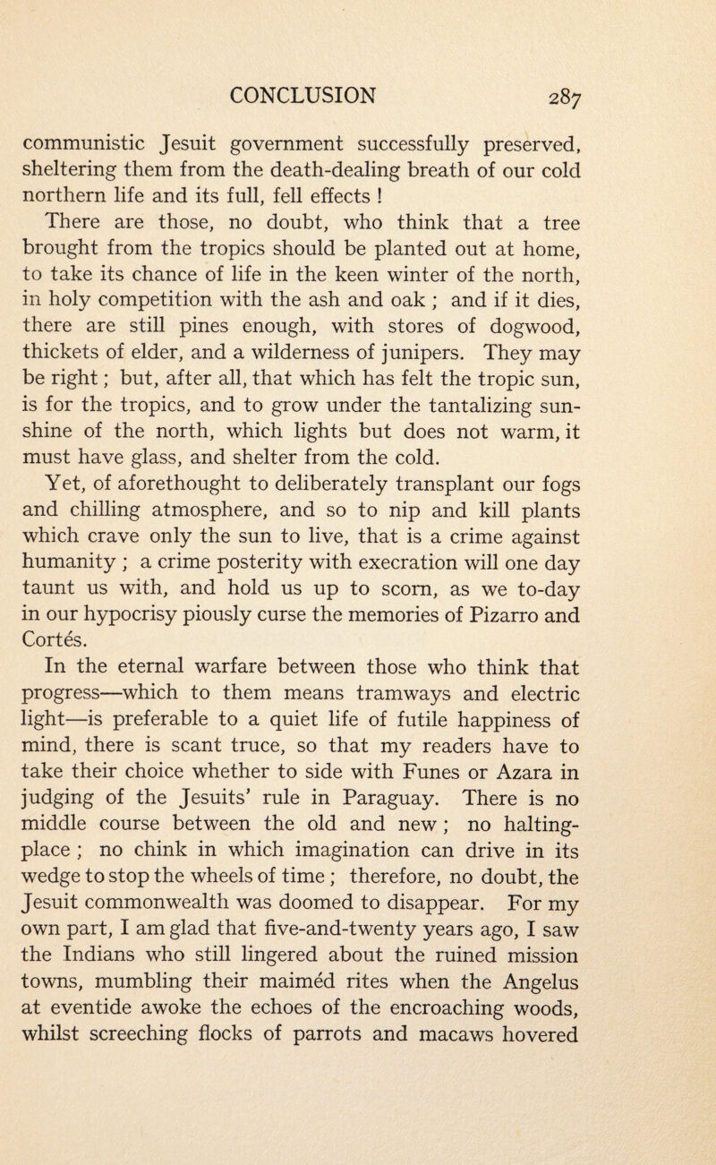communistic Jesuit government successfully preserved, sheltering them from the death-dealing breath of our cold northern life and its full, fell effects ! There are those, no doubt, who think that a tree brought from the tropics should be planted out at home, to take its chance of life in the keen winter of the north, in holy competition with the ash and oak ; and if it dies, there are still pines enough, with stores of dogwood, thickets of elder, and a wilderness of junipers. They may be right; but, after all, that which has felt the tropic sun, is for the tropics, and to grow under the tantalizing sun¬ shine of the north, which lights but does not warm, it must have glass, and shelter from the cold. Yet, of aforethought to deliberately transplant our fogs and chilling atmosphere, and so to nip and kill plants which crave only the sun to live, that is a crime against humanity ; a crime posterity with execration will one day taunt us with, and hold us up to scorn, as we to-day in our hypocrisy piously curse the memories of Pizarro and Cortes. In the eternal warfare between those who think that progress—^which to them means tramways and electric light—is preferable to a quiet life of futile happiness of mind, there is scant truce, so that my readers have to take their choice whether to side with Funes or Azara in judging of the Jesuits' rule in Paraguay. There is no middle course between the old and new; no halting- place ; no chink in which imagination can drive in its wedge to stop the wheels of time ; therefore, no doubt, the Jesuit commonwealth was doomed to disappear. For my own part, I am glad that five-and-twenty years ago, I saw the Indians who still lingered about the ruined mission towns, mumbling their maimed rites when the Angelus at eventide awoke the echoes of the encroaching woods, whilst screeching flocks of parrots and macaws hovered