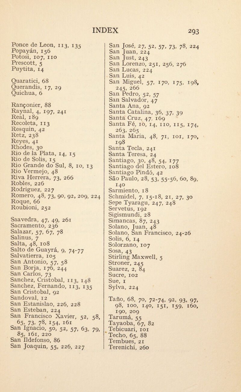 Ponce de Leon, 113, 135 Popayan, 156 Potosi, 107, no Prescott, 5 Puytita, 14 Quaratici, 68 Querandis, 17, 29 Quichua, 6 Ran9onier, 88 Raynal, 4, 197, 241 Real, 189 Recoleta, 113 Res quin, 42 Retz, 238 Reyes, 41 Rhodes, 30 Rio de la Plata, 14, 15 Rio de Solis, 15 Rio Grande do Sul, 8, 10, 13 Rio Vermejo, 48 Riva Herrera, 73, 266 Robles, 226 Rodriguez, 227 Romero, 48, 73, 90, 92, 209, 224 Roque, 66 Roubioni, 252 Saavedra, 47, 49, 261 Sacramento, 236 Salazar, 57, 67, 78 Salinus, 7 Salta, 48, 108 Salto de Guayra, 9, 74-77 Salvatierra, 105 San Antonio, 57, 58 San Borja, 176, 244 San Carlos, 73 Sanchez, Cristobal, 113, 148 Sanchez, Fernando, 113, 133 San Cristobal, 92 Sandoval, 12 San Estanislao, 226, 228 San Esteban, 224 San Francisco Xavier, 52, 58, ^5> 73> 78, 154. 161 San Ignacio, 50, 52, 57, 63, 79, 85, 161, 220 San Ildefonso, 86 San Joaquin, 55, 226, 227 San Jose, 27, 52, 57, 73, 78, 224 San Juan, 224 San Just, 243 San Lorenzo, 251, 256, 276 San Lucas, 224 San Luis, 42 San Miguel, 57, 170, 175, 198, 245, 266 San Pedro, 52, 57 San Salvador, 47 Santa Ana, 92 Santa Catalina, 36, 37, 39 Santa Cruz, 47, 169 Santa Fe, 10, 14, no, 115, 174, 263, 265 Santa Maria, 48, 71, loi, 170, 198 Santa Tecla, 241 Santa Teresa, 24 Santiago, 30, 48, 54, 177 Santiago del Estero, 108 Santiago Pind6, 42 Sao Paulo, 28, 53, 55-56, 60, 89, 140 Sarmiento, 18 Schmidel, 7, 15-18, 21, 27, 30 Sepe Tyaragu, 247, 248 Servetus, 192 Sigismundi, 28 Simancas, 87, 243 Solano, Juan, 48 Solano, San Francisco, 24-26 Solis, 6, 14 Solorzano, 107 Sosa, 43 Stirling Maxwell, 5 Stroner, 245 Suarez, 2, 84 Sucre, 102 Sue, I Sylva, 224 Taho, 68, 70, 72-74, 92, 93, 97, 98, 100, 140, 151, 159, i6o, 190, 209 Tarumd, 55 Tayaoba, 67, 82 ^ Tebicuari, loi * Techo, 65, 88 Tembues, 21 Terenichi, 260