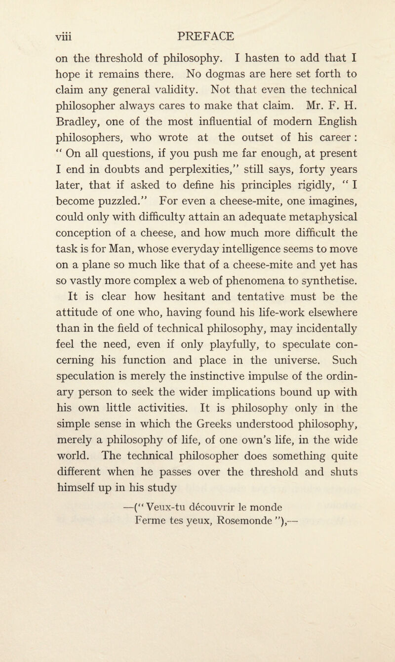 on the threshold of philosophy. I hasten to add that I hope it remains there. No dogmas are here set forth to claim any general validity. Not that even the technical philosopher always cares to make that claim. Mr. F. H. Bradley, one of the most influential of modern English philosophers, who wrote at the outset of his career : “ On all questions, if you push me far enough, at present I end in doubts and perplexities/’ still says, forty years later, that if asked to define his principles rigidly, “ I become puzzled.” For even a cheese-mite, one imagines, could only with difficulty attain an adequate metaphysical conception of a cheese, and how much more difficult the task is for Man, whose everyday intelligence seems to move on a plane so much like that of a cheese-mite and yet has so vastly more complex a web of phenomena to synthetise. It is clear how hesitant and tentative must be the attitude of one who, having found his life-work elsewhere than in the field of technical philosophy, may incidentally feel the need, even if only playfully, to speculate con¬ cerning his function and place in the universe. Such speculation is merely the instinctive impulse of the ordin¬ ary person to seek the wider implications bound up with his own little activities. It is philosophy only in the simple sense in which the Greeks understood philosophy, merely a philosophy of life, of one own’s life, in the wide world. The technical philosopher does something quite different when he passes over the threshold and shuts himself up in his study —(“Veux-tu decouvrir le monde Ferme tes yeux, Rosemonde ”),—