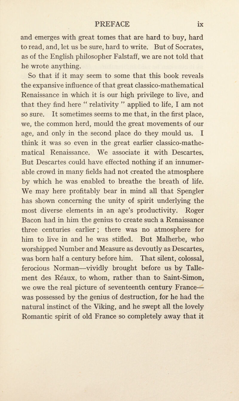 and emerges with great tomes that are hard to buy, hard to read, and, let us be sure, hard to write. But of Socrates, as of the English philosopher Falstaff, we are not told that he wrote anything. So that if it may seem to some that this book reveals the expansive influence of that great classico-mathematical Renaissance in which it is our high privilege to live, and that they find here “ relativity ” applied to life, I am not so sure. It sometimes seems to me that, in the first place, we, the common herd, mould the great movements of our age, and only in the second place do they mould us. I think it was so even in the great earlier classico-mathe¬ matical Renaissance. We associate it with Descartes. But Descartes could have effected nothing if an innumer¬ able crowd in many fields had not created the atmosphere by which he was enabled to breathe the breath of life. We may here profitably bear in mind all that Spengler has shown concerning the unity of spirit underlying the most diverse elements in an age’s productivity. Roger Bacon had in him the genius to create such a Renaissance three centuries earlier; there was no atmosphere for him to live in and he was stifled. But Malherbe, who worshipped Number and Measure as devoutly as Descartes, was born half a century before him. That silent, colossal, ferocious Norman—vividly brought before us by Talle- ment des Reaux, to whom, rather than to Saint-Simon, we owe the real picture of seventeenth century France— was possessed by the genius of destruction, for he had the natural instinct of the Viking, and he swept all the lovely Romantic spirit of old France so completely away that it