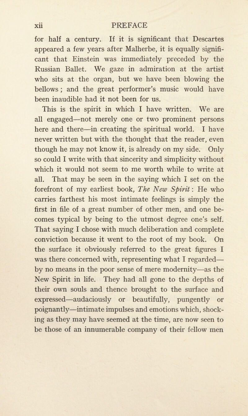 for half a century. If it is significant that Descartes appeared a few years after Malherbe, it is equally signifi¬ cant that Einstein was immediately preceded by the Russian Ballet. We gaze in admiration at the artist who sits at the organ, but we have been blowing the bellows ; and the great performer’s music would have been inaudible had it not been for us. This is the spirit in which I have written. We are all engaged—not merely one or two prominent persons here and there—in creating the spiritual world. I have never written but with the thought that the reader, even though he may not know it, is already on my side. Only so could I write with that sincerity and simplicity without which it would not seem to me worth while to write at all. That may be seen in the saying which I set on the forefront of my earliest book, The New Spirit: He who carries farthest his most intimate feelings is simply the first in file of a great number of other men, and one be¬ comes typical by being to the utmost degree one’s self. That saying I chose with much deliberation and complete conviction because it went to the root of my book. On the surface it obviously referred to the great figures I was there concerned with, representing what I regarded— by no means in the poor sense of mere modernity—as the New Spirit in life. They had all gone to the depths of their own souls and thence brought to the surface and expressed—audaciously or beautifully, pungently or poignantly—intimate impulses and emotions which, shock¬ ing as they may have seemed at the time, are now seen to be those of an innumerable company of their fellow men