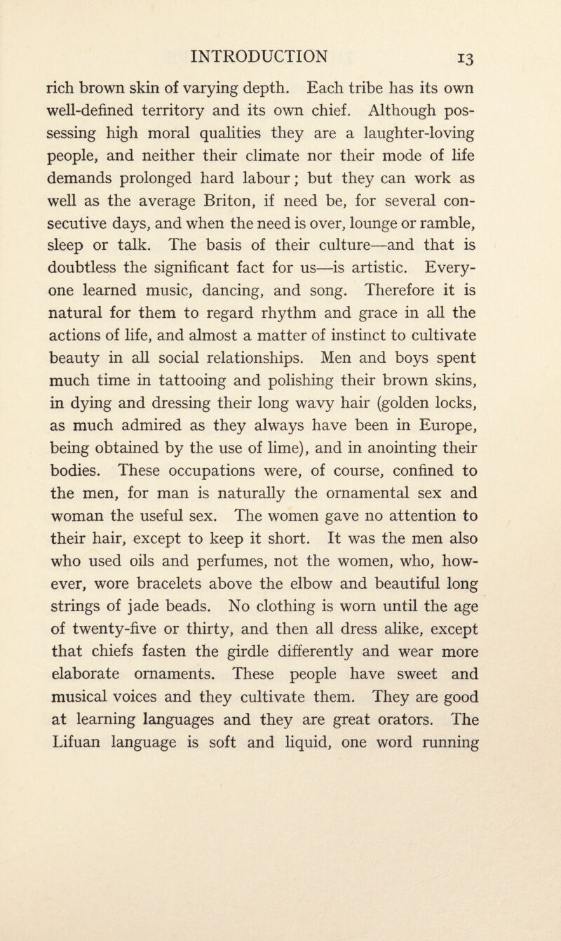 rich brown skin of varying depth. Each tribe has its own well-defined territory and its own chief. Although pos¬ sessing high moral qualities they are a laughter-loving people, and neither their climate nor their mode of life demands prolonged hard labour; but they can work as well as the average Briton, if need be, for several con¬ secutive days, and when the need is over, lounge or ramble, sleep or talk. The basis of their culture—and that is doubtless the significant fact for us—is artistic. Every¬ one learned music, dancing, and song. Therefore it is natural for them to regard rhythm and grace in all the actions of life, and almost a matter of instinct to cultivate beauty in all social relationships. Men and boys spent much time in tattooing and polishing their brown skins, in dying and dressing their long wavy hair (golden locks, as much admired as they always have been in Europe, being obtained by the use of lime), and in anointing their bodies. These occupations were, of course, confined to the men, for man is naturally the ornamental sex and woman the useful sex. The women gave no attention to their hair, except to keep it short. It was the men also who used oils and perfumes, not the women, who, how¬ ever, wore bracelets above the elbow and beautiful long strings of jade beads. No clothing is worn until the age of twenty-five or thirty, and then all dress alike, except that chiefs fasten the girdle differently and wear more elaborate ornaments. These people have sweet and musical voices and they cultivate them. They are good at learning languages and they are great orators. The Lifuan language is soft and liquid, one word running