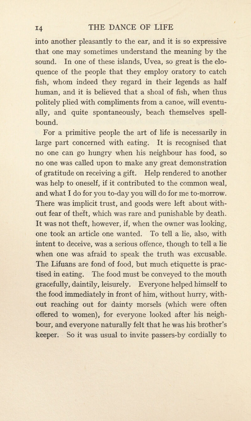 into another pleasantly to the ear, and it is so expressive that one may sometimes understand the meaning by the sound. In one of these islands, Uvea, so great is the elo¬ quence of the people that they employ oratory to catch fish, whom indeed they regard in their legends as half human, and it is believed that a shoal of fish, when thus politely plied with compliments from a canoe, will eventu¬ ally, and quite spontaneously, beach themselves spell¬ bound. For a primitive people the art of life is necessarily in large part concerned with eating. It is recognised that no one can go hungry when his neighbour has food, so no one was called upon to make any great demonstration of gratitude on receiving a gift. Help rendered to another was help to oneself, if it contributed to the common weal, and what I do for you to-day you will do for me to-morrow. There was implicit trust, and goods were left about with¬ out fear of theft, which was rare and punishable by death. It was not theft, however, if, when the owner was looking, one took an article one wanted. To tell a lie, also, with intent to deceive, was a serious offence, though to tell a lie when one was afraid to speak the truth was excusable. The Lifuans are fond of food, but much etiquette is prac¬ tised in eating. The food must be conveyed to the mouth gracefully, daintily, leisurely. Everyone helped himself to the food immediately in front of him, without hurry, with¬ out reaching out for dainty morsels (which were often offered to women), for everyone looked after his neigh¬ bour, and everyone naturally felt that he was his brother’s keeper. So it was usual to invite passers-by cordially to