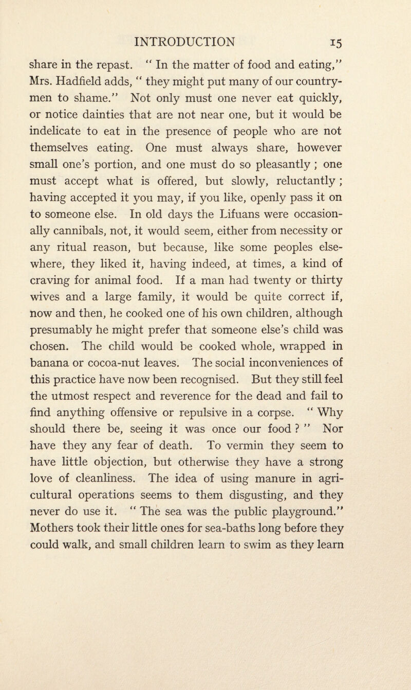 share in the repast. “ In the matter of food and eating/' Mrs. Hadfield adds, “ they might put many of our country¬ men to shame. Not only must one never eat quickly, or notice dainties that are not near one, but it would be indelicate to eat in the presence of people who are not themselves eating. One must always share, however small one's portion, and one must do so pleasantly ; one must accept what is offered, but slowly, reluctantly ; having accepted it you may, if you like, openly pass it on to someone else. In old days the Lifuans were occasion¬ ally cannibals, not, it would seem, either from necessity or any ritual reason, but because, like some peoples else¬ where, they liked it, having indeed, at times, a kind of craving for animal food. If a man had twenty or thirty wives and a large family, it would be quite correct if, now and then, he cooked one of his own children, although presumably he might prefer that someone else's child was chosen. The child would be cooked whole, wrapped in banana or cocoa-nut leaves. The social inconveniences of this practice have now been recognised. But they still feel the utmost respect and reverence for the dead and fail to find anything offensive or repulsive in a corpse. “ Why should there be, seeing it was once our food ?  Nor have they any fear of death. To vermin they seem to have little objection, but otherwise they have a strong love of cleanliness. The idea of using manure in agri¬ cultural operations seems to them disgusting, and they never do use it. “ The sea was the public playground. Mothers took their little ones for sea-baths long before they could walk, and small children learn to swim as they learn