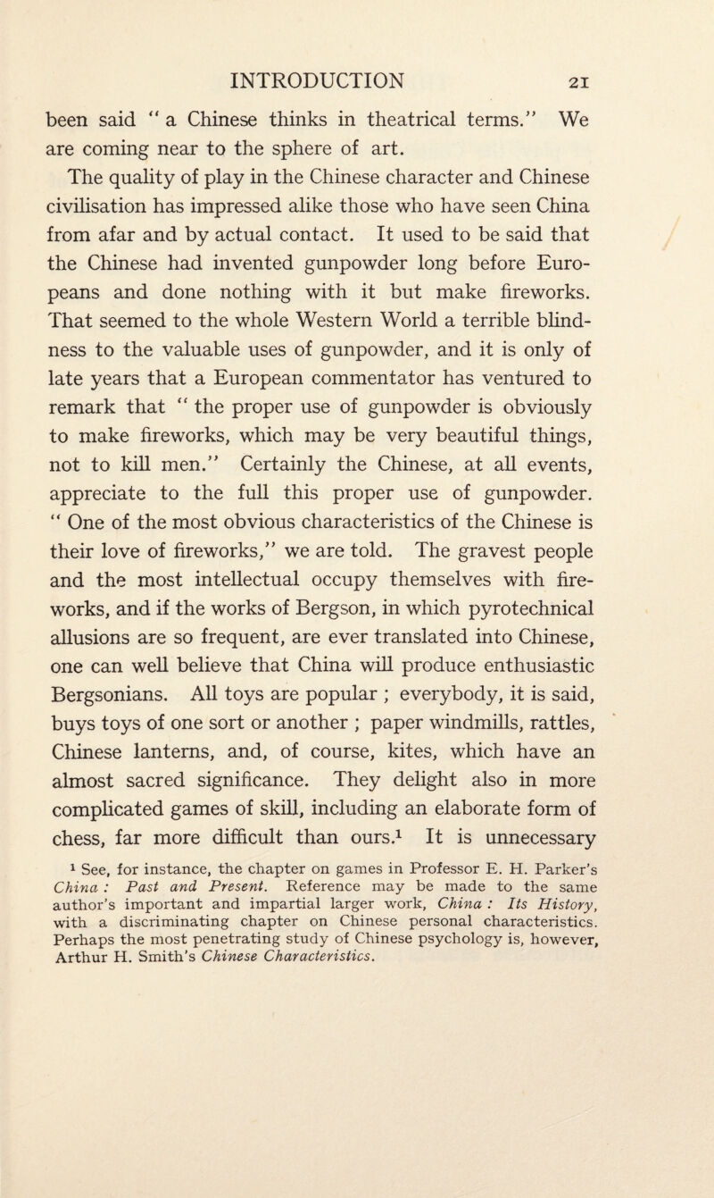 been said “ a Chinese thinks in theatrical terms/1 We are coming near to the sphere of art. The quality of play in the Chinese character and Chinese civilisation has impressed alike those who have seen China from afar and by actual contact. It used to be said that the Chinese had invented gunpowder long before Euro¬ peans and done nothing with it but make fireworks. That seemed to the whole Western World a terrible blind¬ ness to the valuable uses of gunpowder, and it is only of late years that a European commentator has ventured to remark that “ the proper use of gunpowder is obviously to make fireworks, which may be very beautiful things, not to kill men/' Certainly the Chinese, at all events, appreciate to the full this proper use of gunpowder. “ One of the most obvious characteristics of the Chinese is their love of fireworks/’ we are told. The gravest people and the most intellectual occupy themselves with fire¬ works, and if the works of Bergson, in which pyrotechnical allusions are so frequent, are ever translated into Chinese, one can well believe that China will produce enthusiastic Bergsonians. All toys are popular ; everybody, it is said, buys toys of one sort or another ; paper windmills, rattles, Chinese lanterns, and, of course, kites, which have an almost sacred significance. They delight also in more complicated games of skill, including an elaborate form of chess, far more difficult than ours.1 It is unnecessary 1 See, for instance, the chapter on games in Professor E. H. Parker’s China : Past and Present. Reference may be made to the same author’s important and impartial larger work, China : Its History, with a discriminating chapter on Chinese personal characteristics. Perhaps the most penetrating study of Chinese psychology is, however, Arthur H. Smith’s Chinese Characteristics.