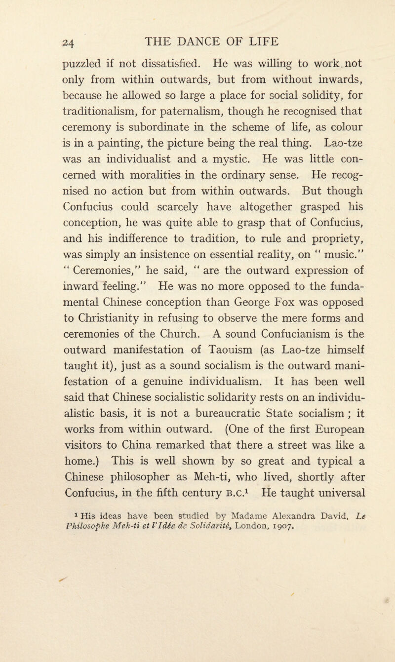 puzzled if not dissatisfied. He was willing to work not only from within outwards, but from without inwards, because he allowed so large a place for social solidity, for traditionalism, for paternalism, though he recognised that ceremony is subordinate in the scheme of life, as colour is in a painting, the picture being the real thing. Lao-tze was an individualist and a mystic. He was little con¬ cerned with moralities in the ordinary sense. He recog¬ nised no action but from within outwards. But though Confucius could scarcely have altogether grasped his conception, he was quite able to grasp that of Confucius, and his indifference to tradition, to rule and propriety, was simply an insistence on essential reality, on “ music/’ “ Ceremonies/’ he said, “ are the outward expression of inward feeling.” Lie was no more opposed to the funda¬ mental Chinese conception than George Fox was opposed to Christianity in refusing to observe the mere forms and ceremonies of the Church, A sound Confucianism is the outward manifestation of Taouism (as Lao-tze himself taught it), just as a sound socialism is the outward mani¬ festation of a genuine individualism. It has been well said that Chinese socialistic solidarity rests on an individu¬ alistic basis, it is not a bureaucratic State socialism ; it works from within outward. (One of the first European visitors to China remarked that there a street was like a home.) This is well shown by so great and typical a Chinese philosopher as Meh-ti, who lived, shortly after Confucius, in the fifth century b.c.1 He taught universal 1 His ideas have been studied by Madame Alexandra David, Le Philosophe Meh-ti et I'IdSe de Solidarity London, 1907.