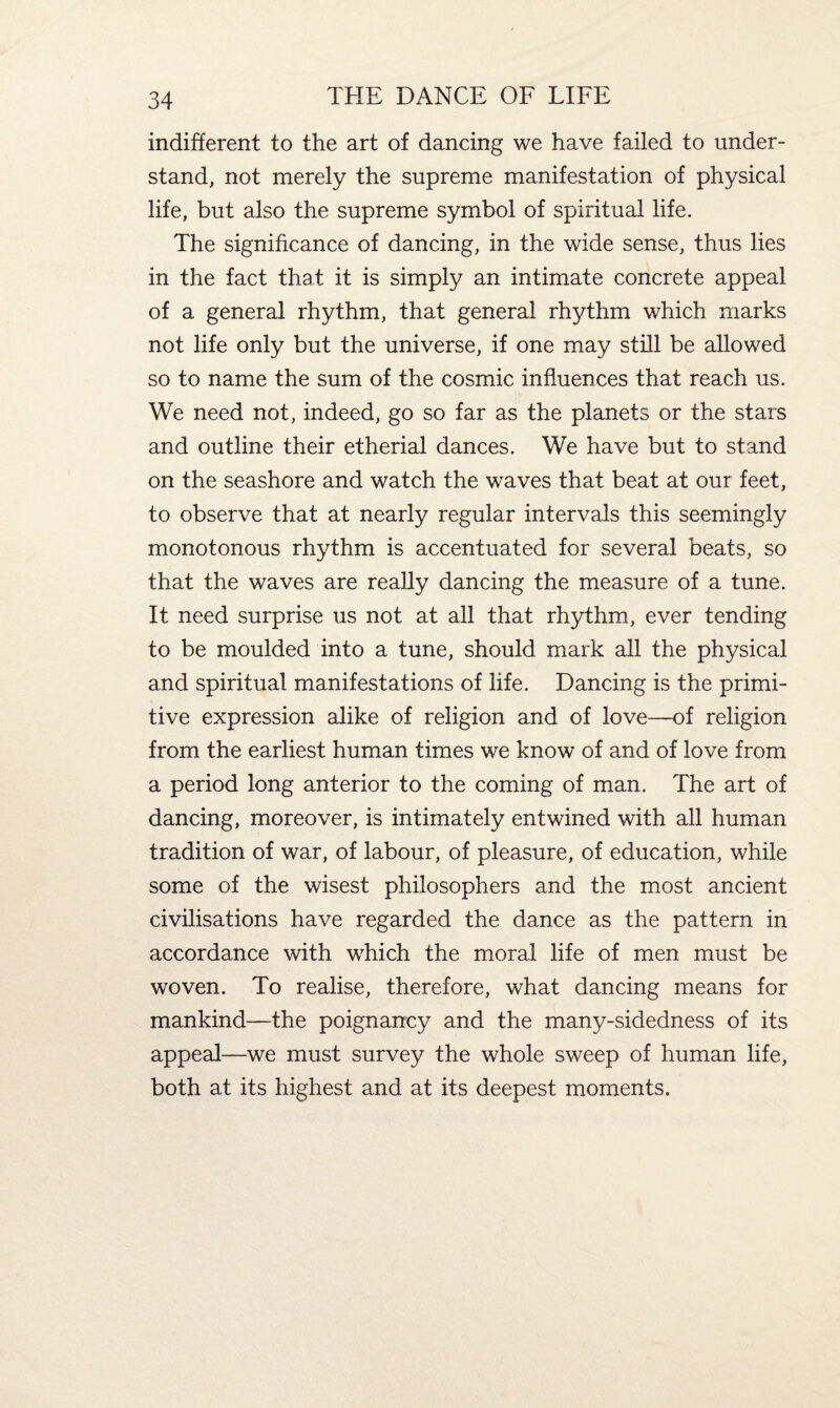 indifferent to the art of dancing we have failed to under¬ stand, not merely the supreme manifestation of physical life, but also the supreme symbol of spiritual life. The significance of dancing, in the wide sense, thus lies in the fact that it is simply an intimate concrete appeal of a general rhythm, that general rhythm which marks not life only but the universe, if one may still be allowed so to name the sum of the cosmic influences that reach us. We need not, indeed, go so far as the planets or the stars and outline their etherial dances. We have but to stand on the seashore and watch the waves that beat at our feet, to observe that at nearly regular intervals this seemingly monotonous rhythm is accentuated for several beats, so that the waves are really dancing the measure of a tune. It need surprise us not at all that rhythm, ever tending to be moulded into a tune, should mark all the physical and spiritual manifestations of life. Dancing is the primi¬ tive expression alike of religion and of love—of religion from the earliest human times we know of and of love from a period long anterior to the coming of man. The art of dancing, moreover, is intimately entwined with all human tradition of war, of labour, of pleasure, of education, while some of the wisest philosophers and the most ancient civilisations have regarded the dance as the pattern in accordance with which the moral life of men must be woven. To realise, therefore, what dancing means for mankind—the poignancy and the many-sidedness of its appeal—we must survey the whole sweep of human life, both at its highest and at its deepest moments.