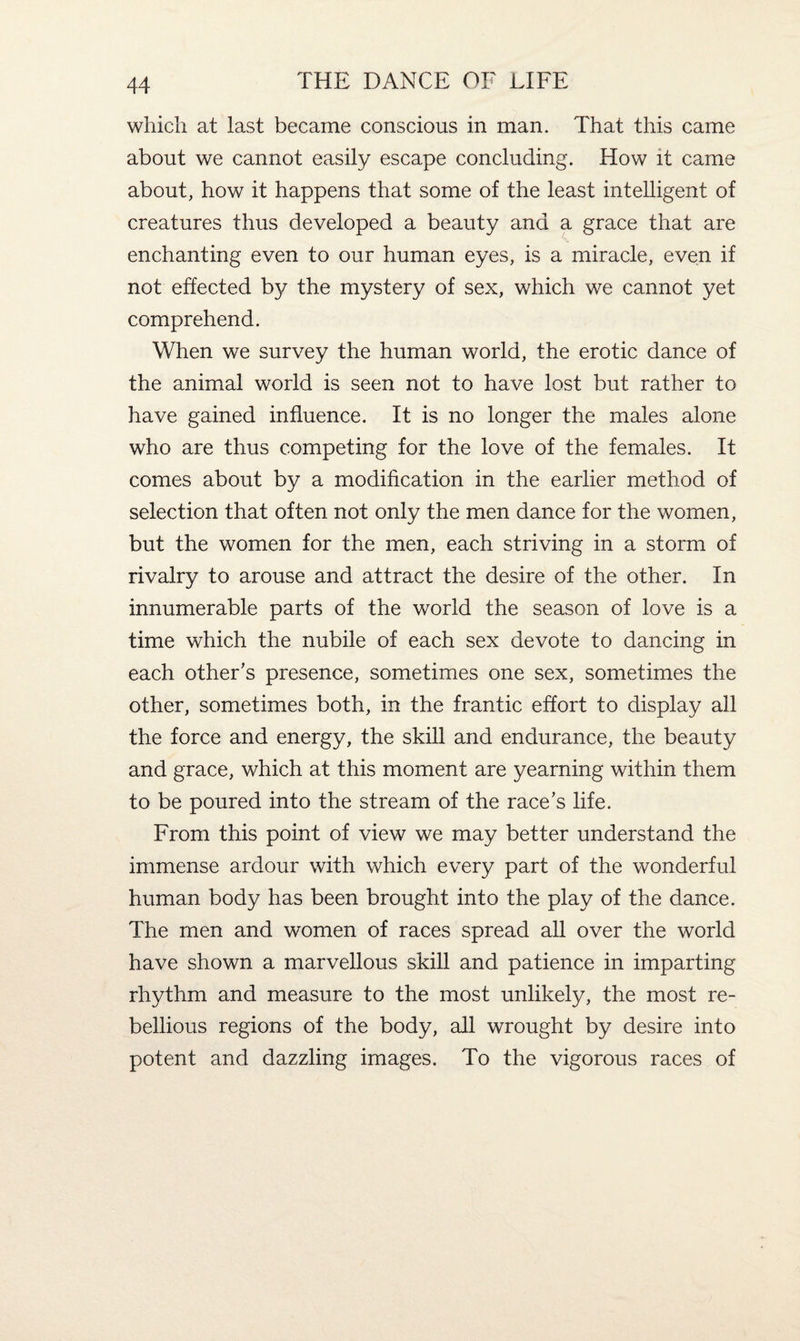 which at last became conscious in man. That this came about we cannot easily escape concluding. How it came about, how it happens that some of the least intelligent of creatures thus developed a beauty and a grace that are enchanting even to our human eyes, is a miracle, even if not effected by the mystery of sex, which we cannot yet comprehend. When we survey the human world, the erotic dance of the animal world is seen not to have lost but rather to have gained influence. It is no longer the males alone who are thus competing for the love of the females. It comes about by a modification in the earlier method of selection that often not only the men dance for the women, but the women for the men, each striving in a storm of rivalry to arouse and attract the desire of the other. In innumerable parts of the world the season of love is a time which the nubile of each sex devote to dancing in each other's presence, sometimes one sex, sometimes the other, sometimes both, in the frantic effort to display all the force and energy, the skill and endurance, the beauty and grace, which at this moment are yearning within them to be poured into the stream of the race's life. From this point of view we may better understand the immense ardour with which every part of the wonderful human body has been brought into the play of the dance. The men and women of races spread all over the world have shown a marvellous skill and patience in imparting rhythm and measure to the most unlikely, the most re¬ bellious regions of the body, all wrought by desire into potent and dazzling images. To the vigorous races of