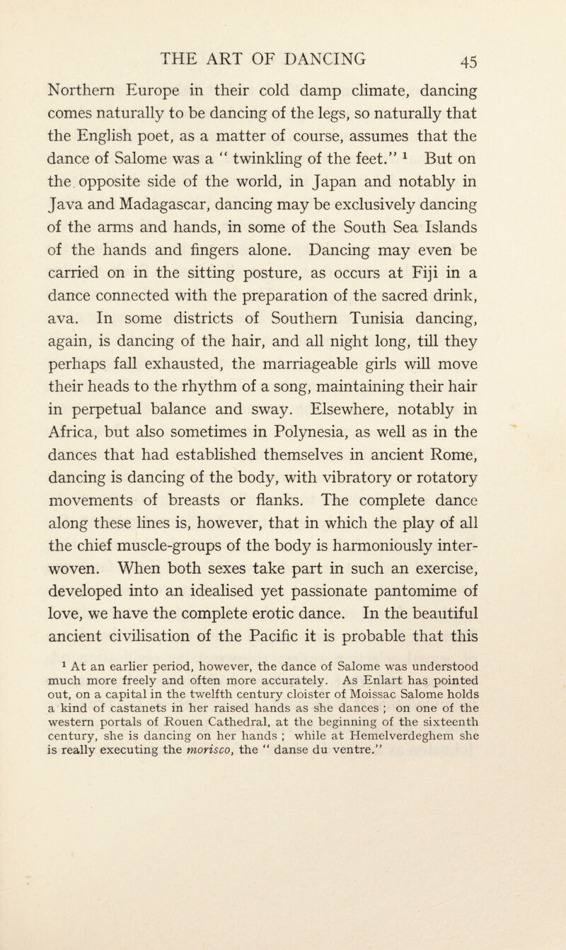 Northern Europe in their cold damp climate, dancing comes naturally to be dancing of the legs, so naturally that the English poet, as a matter of course, assumes that the dance of Salome was a “ twinkling of the feet.” 1 But on the. opposite side of the world, in Japan and notably in Java and Madagascar, dancing may be exclusively dancing of the arms and hands, in some of the South Sea Islands of the hands and fingers alone. Dancing may even be carried on in the sitting posture, as occurs at Fiji in a dance connected with the preparation of the sacred drink, ava. In some districts of Southern Tunisia dancing, again, is dancing of the hair, and all night long, till they perhaps fall exhausted, the marriageable girls will move their heads to the rhythm of a song, maintaining their hair in perpetual balance and sway. Elsewhere, notably in Africa, but also sometimes in Polynesia, as well as in the dances that had established themselves in ancient Rome, dancing is dancing of the body, with vibratory or rotatory movements of breasts or flanks. The complete dance along these lines is, however, that in which the play of all the chief muscle-groups of the body is harmoniously inter¬ woven. When both sexes take part in such an exercise, developed into an idealised yet passionate pantomime of love, we have the complete erotic dance. In the beautiful ancient civilisation of the Pacific it is probable that this 1 At an earlier period, however, the dance of Salome was understood much more freely and often more accurately. As Enlart has pointed out, on a capital in the twelfth century cloister of Moissac Salome holds a kind of castanets in her raised hands as she dances ; on one of the western portals of Rouen Cathedral, at the beginning of the sixteenth century, she is dancing on her hands ; while at Hemelverdeghem she is really executing the morisco, the “ danse du ventre.”