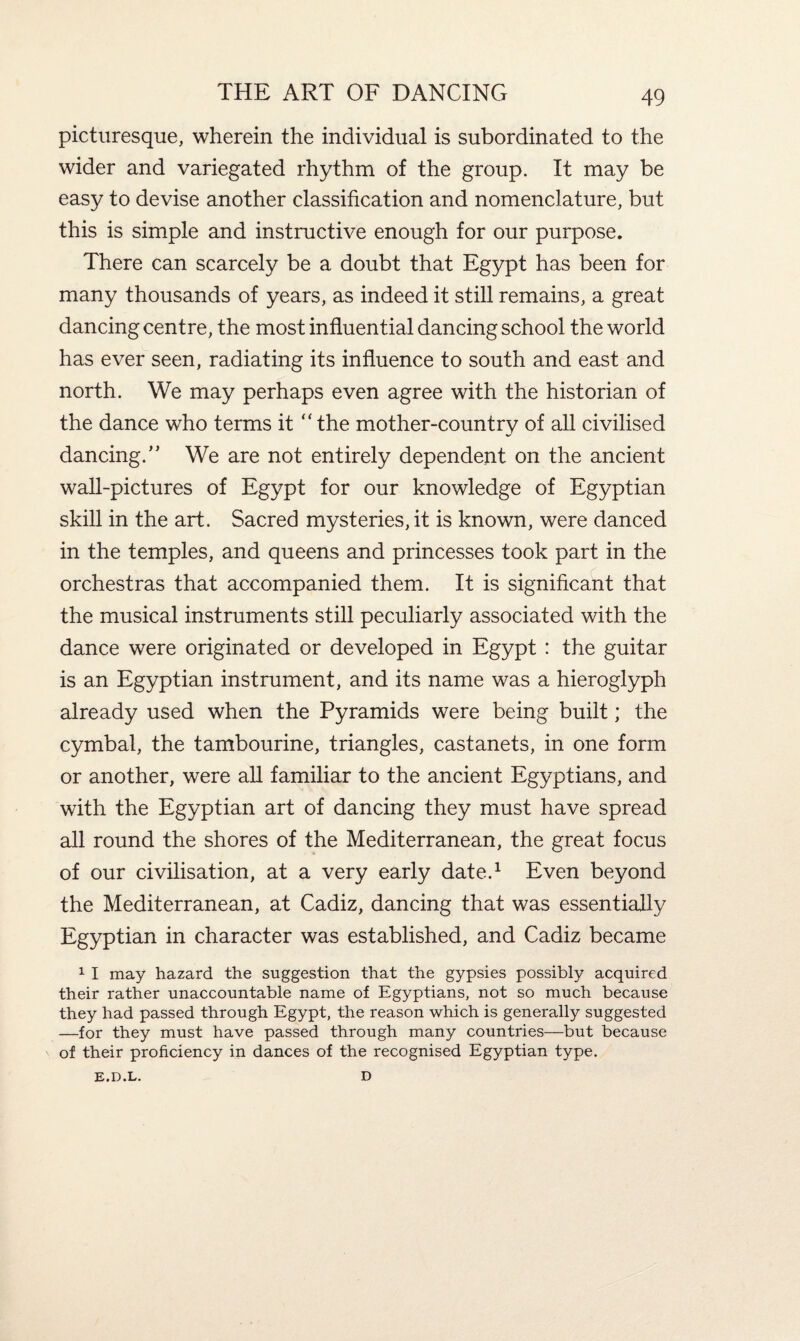 picturesque, wherein the individual is subordinated to the wider and variegated rhythm of the group. It may be easy to devise another classification and nomenclature, but this is simple and instructive enough for our purpose. There can scarcely be a doubt that Egypt has been for many thousands of years, as indeed it still remains, a great dancing centre, the most influential dancing school the world has ever seen, radiating its influence to south and east and north. We may perhaps even agree with the historian of the dance who terms it “ the mother-country of all civilised dancing.” We are not entirely dependent on the ancient wall-pictures of Egypt for our knowledge of Egyptian skill in the art. Sacred mysteries, it is known, were danced in the temples, and queens and princesses took part in the orchestras that accompanied them. It is significant that the musical instruments still peculiarly associated with the dance were originated or developed in Egypt : the guitar is an Egyptian instrument, and its name was a hieroglyph already used when the Pyramids were being built; the cymbal, the tambourine, triangles, castanets, in one form or another, were all familiar to the ancient Egyptians, and with the Egyptian art of dancing they must have spread all round the shores of the Mediterranean, the great focus of our civilisation, at a very early date.1 Even beyond the Mediterranean, at Cadiz, dancing that was essentially Egyptian in character was established, and Cadiz became 1 I may hazard the suggestion that the gypsies possibly acquired their rather unaccountable name of Egyptians, not so much because they had passed through Egypt, the reason which is generally suggested —for they must have passed through many countries—but because of their proficiency in dances of the recognised Egyptian type. E.D.L. D