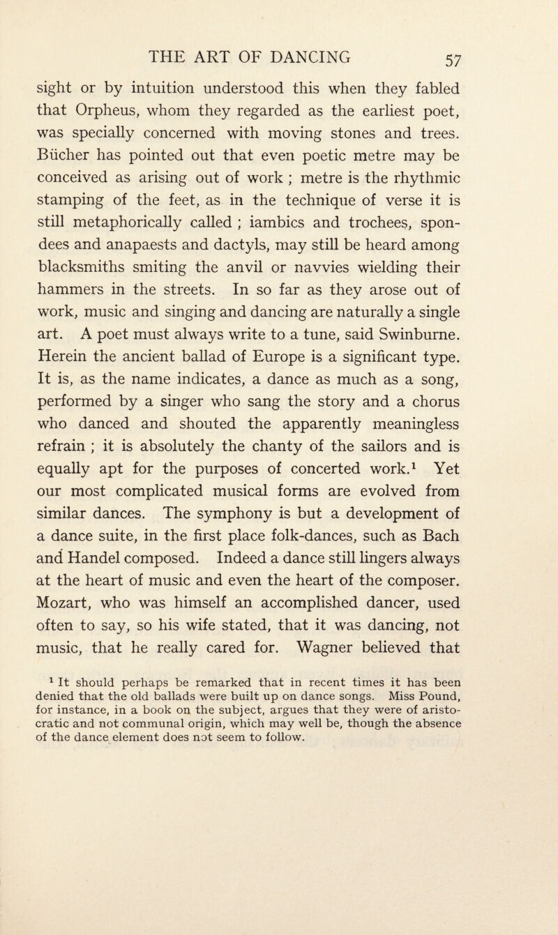 sight or by intuition understood this when they fabled that Orpheus, whom they regarded as the earliest poet, was specially concerned with moving stones and trees. Bucher has pointed out that even poetic metre may be conceived as arising out of work ; metre is the rhythmic stamping of the feet, as in the technique of verse it is still metaphorically called ; iambics and trochees, spon¬ dees and anapaests and dactyls, may still be heard among blacksmiths smiting the anvil or navvies wielding their hammers in the streets. In so far as they arose out of work, music and singing and dancing are naturally a single art. A poet must always write to a tune, said Swinburne. Herein the ancient ballad of Europe is a significant type. It is, as the name indicates, a dance as much as a song, performed by a singer who sang the story and a chorus who danced and shouted the apparently meaningless refrain ; it is absolutely the chanty of the sailors and is equally apt for the purposes of concerted work.1 Yet our most complicated musical forms are evolved from similar dances. The symphony is but a development of a dance suite, in the first place folk-dances, such as Bach and Handel composed. Indeed a dance still lingers always at the heart of music and even the heart of the composer. Mozart, who was himself an accomplished dancer, used often to say, so his wife stated, that it was dancing, not music, that he really cared for. Wagner believed that 1 It should perhaps be remarked that in recent times it has been denied that the old ballads were built up on dance songs. Miss Pound, for instance, in a book on the subject, argues that they were of aristo¬ cratic and not communal origin, which may well be, though the absence of the dance element does not seem to follow.