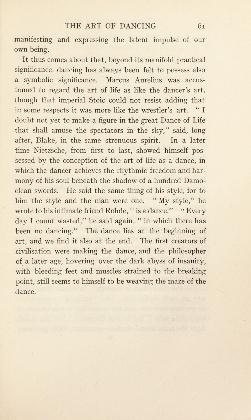 manifesting and expressing the latent impulse of our own being. It thus comes about that, beyond its manifold practical significance, dancing has always been felt to possess also a symbolic significance. Marcus Aurelius was accus¬ tomed to regard the art of life as like the dancer’s art, though that imperial Stoic could not resist adding that in some respects it was more like the wrestler’s art. “ I doubt not yet to make a figure in the great Dance of Life that shall amuse the spectators in the sky,” said, long after, Blake, in the same strenuous spirit. In a later time Nietzsche, from first to last, showed himself pos¬ sessed by the conception of the art of life as a dance, in which the dancer achieves the rhythmic freedom and har¬ mony of his soul beneath the shadow of a hundred Damo- clean swords. He said the same thing of his style, for to him the style and the man were one. “ My style,” he wrote to his intimate friend Rohde, “ is a dance.” “Every day I count wasted,” he said again, “ in which there has been no dancing.” The dance lies at the beginning of art, .and we find it also at the end. The first creators of civilisation were making the dance, and the philosopher of a later age, hovering over the dark abyss of insanity, with bleeding feet and muscles strained to the breaking point, still seems to himself to be weaving the maze of the dance.